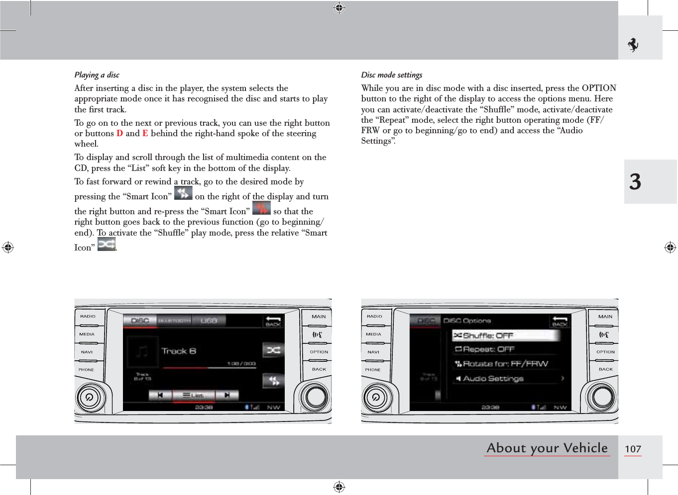 1073About your VehiclePlaying a discAfter inserting a disc in the player, the system selects the appropriate mode once it has recognised the disc and starts to play the ﬁrst track.To go on to the next or previous track, you can use the right button or buttons D and E behind the right-hand spoke of the steering wheel.To display and scroll through the list of multimedia content on the CD, press the “List” soft key in the bottom of the display.To fast forward or rewind a track, go to the desired mode by pressing the “Smart Icon”   on the right of the display and turn the right button and re-press the “Smart Icon”   so that the right button goes back to the previous function (go to beginning/end). To activate the “Shufﬂe” play mode, press the relative “Smart Icon”  .Disc mode settingsWhile you are in disc mode with a disc inserted, press the OPTION button to the right of the display to access the options menu. Here you can activate/deactivate the “Shufﬂe” mode, activate/deactivate the “Repeat” mode, select the right button operating mode (FF/FRW or go to beginning/go to end) and access the “Audio Settings”.