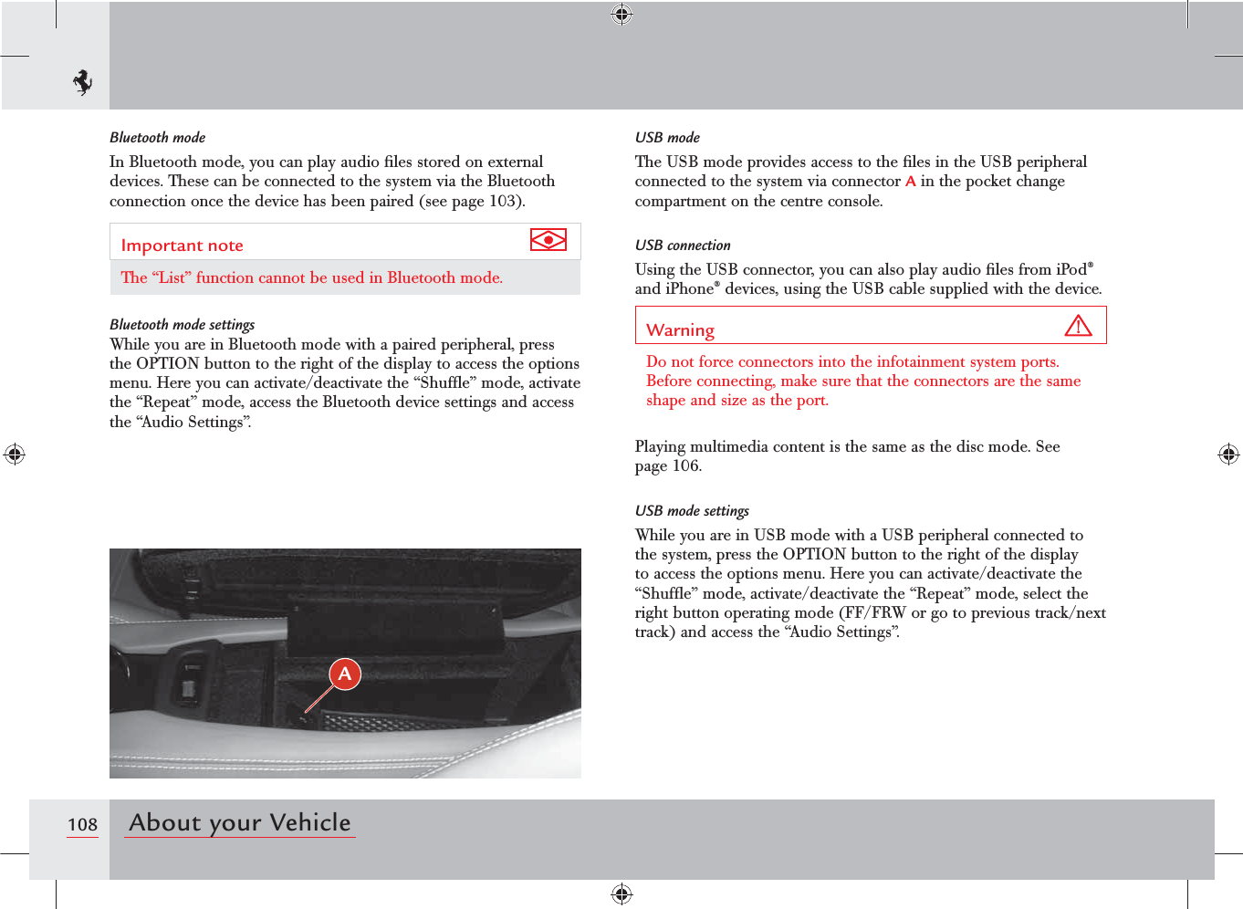 108 About your VehicleBluetooth modeIn Bluetooth mode, you can play audio ﬁles stored on external devices. These can be connected to the system via the Bluetooth connection once the device has been paired (see page 103).Important note The “List” function cannot be used in Bluetooth mode.Bluetooth mode settingsWhile you are in Bluetooth mode with a paired peripheral, press the OPTION button to the right of the display to access the options menu. Here you can activate/deactivate the “Shufﬂe” mode, activate the “Repeat” mode, access the Bluetooth device settings and access the “Audio Settings”.USB modeThe USB mode provides access to the ﬁles in the USB peripheral connected to the system via connector A in the pocket change compartment on the centre console.USB connection Using the USB connector, you can also play audio ﬁles from iPod® and iPhone® devices, using the USB cable supplied with the device.Warning Do not force connectors into the infotainment system ports. Before connecting, make sure that the connectors are the same shape and size as the port.Playing multimedia content is the same as the disc mode. See page 106.USB mode settingsWhile you are in USB mode with a USB peripheral connected to the system, press the OPTION button to the right of the display to access the options menu. Here you can activate/deactivate the “Shufﬂe” mode, activate/deactivate the “Repeat” mode, select the right button operating mode (FF/FRW or go to previous track/next track) and access the “Audio Settings”.A