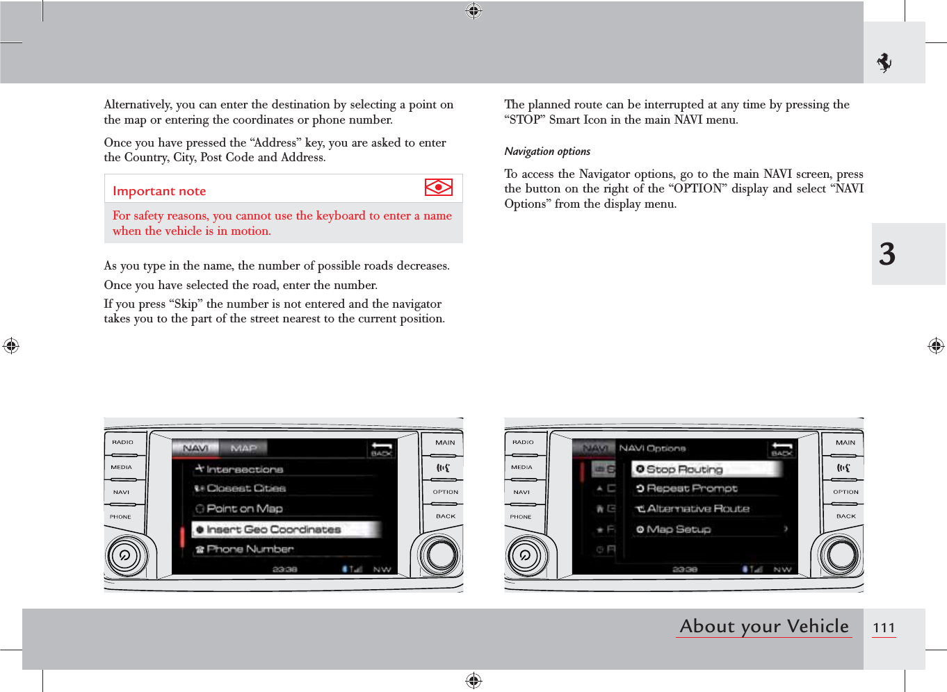 1113About your VehicleAlternatively, you can enter the destination by selecting a point on the map or entering the coordinates or phone number. Once you have pressed the “Address” key, you are asked to enter the Country, City, Post Code and Address.Important note For safety reasons, you cannot use the keyboard to enter a name when the vehicle is in motion.As you type in the name, the number of possible roads decreases.Once you have selected the road, enter the number.If you press “Skip” the number is not entered and the navigator takes you to the part of the street nearest to the current position.The planned route can be interrupted at any time by pressing the “STOP” Smart Icon in the main NAVI menu.Navigation optionsTo access the Navigator options, go to the main NAVI screen, press the button on the right of the “OPTION” display and select “NAVI Options” from the display menu.
