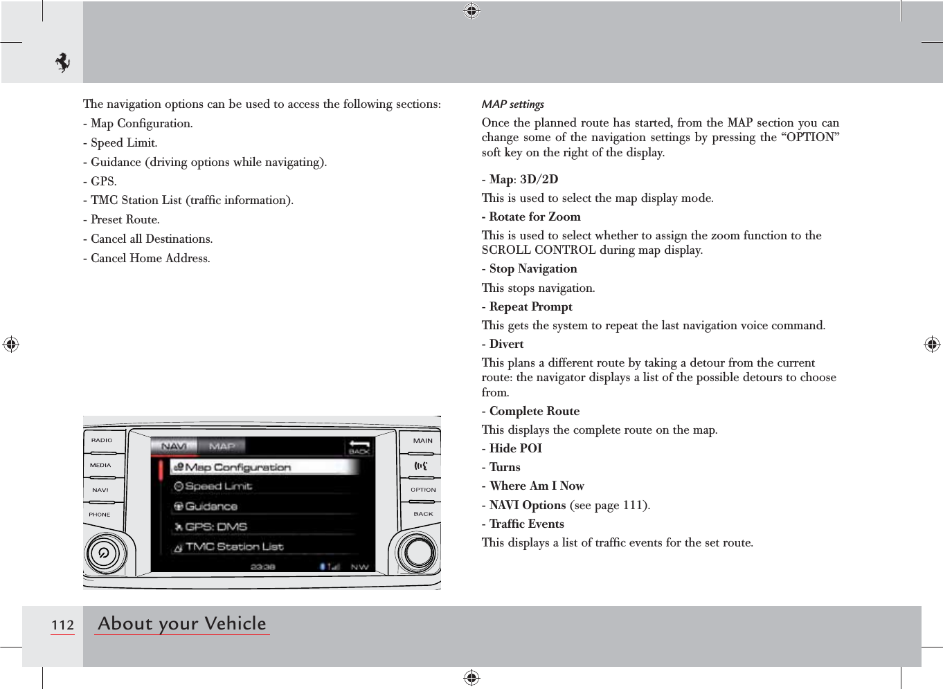 112 About your VehicleThe navigation options can be used to access the following sections:-  Map Conﬁguration.-  Speed Limit.-  Guidance (driving options while navigating).-  GPS.-  TMC Station List (trafﬁc information).-  Preset Route.-  Cancel all Destinations.-  Cancel Home Address.MAP settingsOnce the planned route has started, from the MAP section you can change some of the navigation settings by pressing the “OPTION” soft key on the right of the display.-  Map: 3D/2DThis is used to select the map display mode.-  Rotate for ZoomThis is used to select whether to assign the zoom function to the SCROLL CONTROL during map display.-  Stop NavigationThis stops navigation.-  Repeat PromptThis gets the system to repeat the last navigation voice command.-  DivertThis plans a different route by taking a detour from the current route: the navigator displays a list of the possible detours to choose from.-  Complete RouteThis displays the complete route on the map.-  Hide POI-  Turns-  Where Am I Now-  NAVI Options (see page 111).-  Trafﬁc EventsThis displays a list of trafﬁc events for the set route.