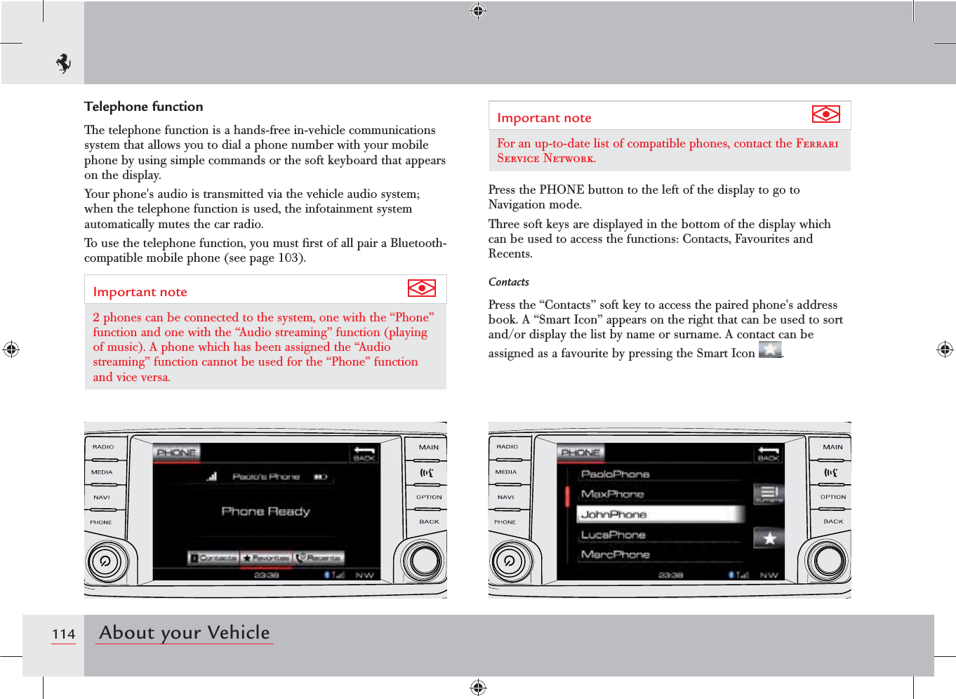 114 About your VehicleTelephone functionThe telephone function is a hands-free in-vehicle communications system that allows you to dial a phone number with your mobile phone by using simple commands or the soft keyboard that appears on the display.Your phone&apos;s audio is transmitted via the vehicle audio system; when the telephone function is used, the infotainment system automatically mutes the car radio.To use the telephone function, you must ﬁrst of all pair a Bluetooth-compatible mobile phone (see page 103).Important note 2 phones can be connected to the system, one with the “Phone” function and one with the “Audio streaming” function (playing of music). A phone which has been assigned the “Audio streaming” function cannot be used for the “Phone” function and vice versa.Important note For an up-to-date list of compatible phones, contact the Ferrari Service Network.Press the PHONE button to the left of the display to go to Navigation mode.Three soft keys are displayed in the bottom of the display which can be used to access the functions: Contacts, Favourites and Recents.ContactsPress the “Contacts” soft key to access the paired phone&apos;s address book. A “Smart Icon” appears on the right that can be used to sort and/or display the list by name or surname. A contact can be assigned as a favourite by pressing the Smart Icon  .