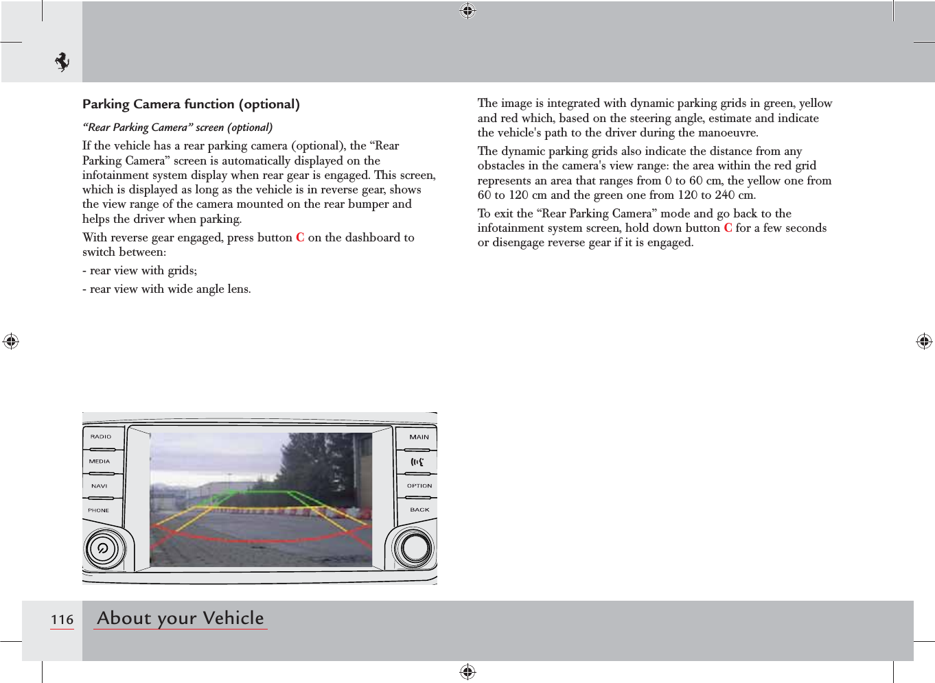 116 About your VehicleParking Camera function (optional)“Rear Parking Camera” screen (optional)If the vehicle has a rear parking camera (optional), the “Rear Parking Camera” screen is automatically displayed on the infotainment system display when rear gear is engaged. This screen, which is displayed as long as the vehicle is in reverse gear, shows the view range of the camera mounted on the rear bumper and helps the driver when parking.With reverse gear engaged, press button C on the dashboard to switch between:-  rear view with grids;-  rear view with wide angle lens.The image is integrated with dynamic parking grids in green, yellow and red which, based on the steering angle, estimate and indicate the vehicle&apos;s path to the driver during the manoeuvre.The dynamic parking grids also indicate the distance from any obstacles in the camera&apos;s view range: the area within the red grid represents an area that ranges from 0 to 60 cm, the yellow one from 60 to 120 cm and the green one from 120 to 240 cm.To exit the “Rear Parking Camera” mode and go back to the infotainment system screen, hold down button C for a few seconds or disengage reverse gear if it is engaged.