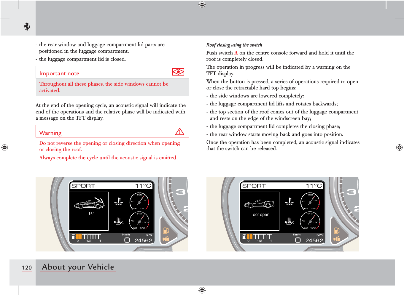 120 About your Vehicleoof open peRoof closing using the switchPush switch A on the centre console forward and hold it until the roof is completely closed.The operation in progress will be indicated by a warning on the TFT display.When the button is pressed, a series of operations required to open or close the retractable hard top begins:- the side windows are lowered completely;- the luggage compartment lid lifts and rotates backwards;- the top section of the roof comes out of the luggage compartment and rests on the edge of the windscreen bay;- the luggage compartment lid completes the closing phase;- the rear window starts moving back and goes into position.Once the operation has been completed, an acoustic signal indicates that the switch can be released.- the rear window and luggage compartment lid parts are positioned in the luggage compartment;- the luggage compartment lid is closed.Important note Throughout all these phases, the side windows cannot be activated.At the end of the opening cycle, an acoustic signal will indicate the end of the operations and the relative phase will be indicated with a message on the TFT display.Warning Do not reverse the opening or closing direction when opening or closing the roof.Always complete the cycle until the acoustic signal is emitted.