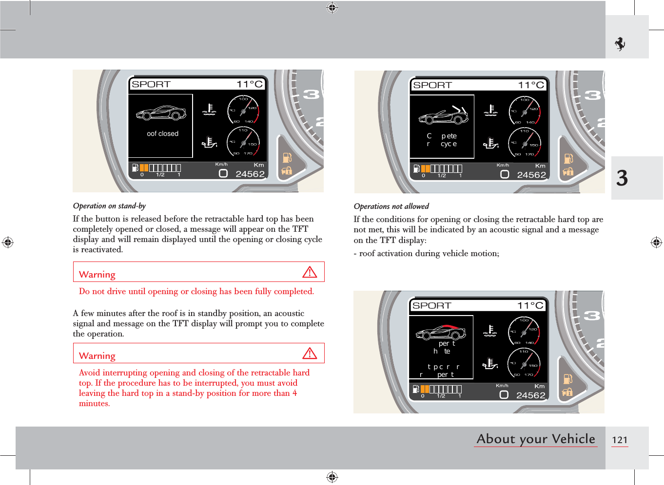 1213About your Vehicleoof closed C p eter  cyc e per thtetp cr  rr  per tOperation on stand-byIf the button is released before the retractable hard top has been completely opened or closed, a message will appear on the TFT display and will remain displayed until the opening or closing cycle is reactivated.Warning Do not drive until opening or closing has been fully completed.A few minutes after the roof is in standby position, an acoustic signal and message on the TFT display will prompt you to complete the operation.Warning Avoid interrupting opening and closing of the retractable hard top. If the procedure has to be interrupted, you must avoid leaving the hard top in a stand-by position for more than 4 minutes.Operations not allowedIf the conditions for opening or closing the retractable hard top are not met, this will be indicated by an acoustic signal and a message on the TFT display:- roof activation during vehicle motion;