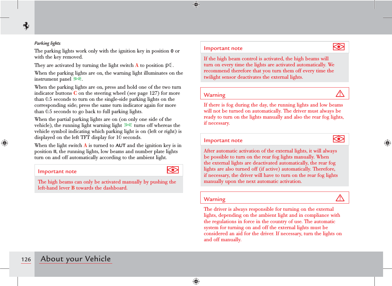 126 About your VehicleImportant note If the high beam control is activated, the high beams will turn on every time the lights are activated automatically. We recommend therefore that you turn them off every time the twilight sensor deactivates the external lights.Warning If there is fog during the day, the running lights and low beams will not be turned on automatically. The driver must always be ready to turn on the lights manually and also the rear fog lights, if necessary.Important note After automatic activation of the external lights, it will always be possible to turn on the rear fog lights manually. When the external lights are deactivated automatically, the rear fog lights are also turned off (if active) automatically. Therefore, if necessary, the driver will have to turn on the rear fog lights manually upon the next automatic activation.Warning The driver is always responsible for turning on the external lights, depending on the ambient light and in compliance with the regulations in force in the country of use. The automatic system for turning on and off the external lights must be considered an aid for the driver. If necessary, turn the lights on and off manually.Parking lightsThe parking lights work only with the ignition key in position 0 or with the key removed.They are activated by turning the light switch A to position  .When the parking lights are on, the warning light illuminates on the instrument panel  .When the parking lights are on, press and hold one of the two turn indicator buttons C on the steering wheel (see page 127) for more than 0.5 seconds to turn on the single-side parking lights on the corresponding side; press the same turn indicator again for more than 0.5 seconds to go back to full parking lights.When the partial parking lights are on (on only one side of the vehicle), the running light warning light   turns off whereas the vehicle symbol indicating which parking light is on (left or right) is displayed on the left TFT display for 10 seconds.When the light switch A is turned to AUT and the ignition key is in position II, the running lights, low beams and number plate lights turn on and off automatically according to the ambient light.Important note The high beams can only be activated manually by pushing the left-hand lever B towards the dashboard.