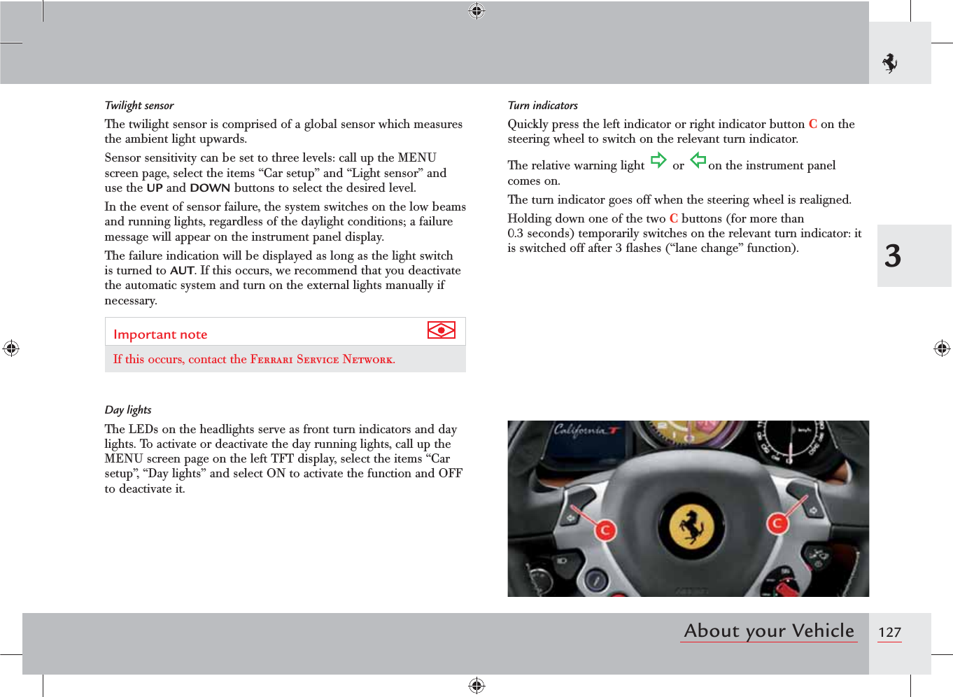 1273About your VehicleTwilight sensorThe twilight sensor is comprised of a global sensor which measures the ambient light upwards.Sensor sensitivity can be set to three levels: call up the MENU screen page, select the items “Car setup” and “Light sensor” and use the UP and DOWN buttons to select the desired level.In the event of sensor failure, the system switches on the low beams and running lights, regardless of the daylight conditions; a failure message will appear on the instrument panel display.The failure indication will be displayed as long as the light switch is turned to AUT. If this occurs, we recommend that you deactivate the automatic system and turn on the external lights manually if necessary.Important note If this occurs, contact the Ferrari Service Network.Day lightsThe LEDs on the headlights serve as front turn indicators and day lights. To activate or deactivate the day running lights, call up the MENU screen page on the left TFT display, select the items “Car setup”, “Day lights” and select ON to activate the function and OFF to deactivate it.Turn indicatorsQuickly press the left indicator or right indicator button C on the steering wheel to switch on the relevant turn indicator.The relative warning light   or  on the instrument panel comes on.The turn indicator goes off when the steering wheel is realigned.Holding down one of the two C buttons (for more than 0.3 seconds) temporarily switches on the relevant turn indicator: it is switched off after 3 ﬂashes (“lane change” function).