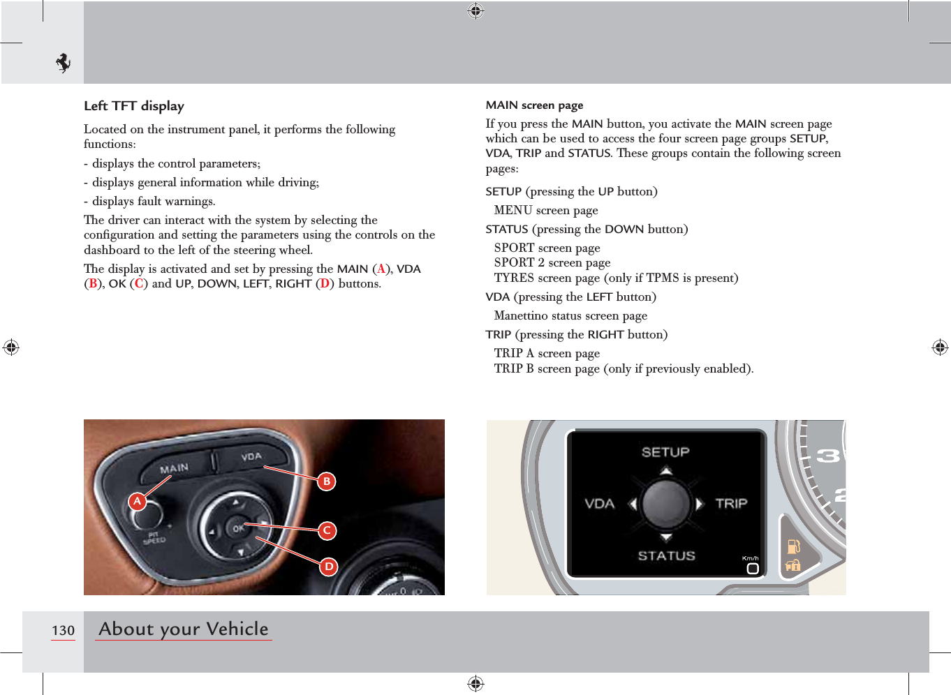 130 About your VehicleABCDLeft TFT displayLocated on the instrument panel, it performs the following functions:- displays the control parameters;- displays general information while driving;- displays fault warnings.The driver can interact with the system by selecting the conﬁguration and setting the parameters using the controls on the dashboard to the left of the steering wheel.The display is activated and set by pressing the MAIN (A), VDA (B), OK (C) and UP, DOWN, LEFT, RIGHT (D) buttons.MAIN screen pageIf you press the MAIN button, you activate the MAIN screen page which can be used to access the four screen page groups SETUP, VDA, TRIP and STATUS. These groups contain the following screen pages:SETUP (pressing the UP button)MENU screen pageSTATUS (pressing the DOWN button)SPORT screen page  SPORT 2 screen page  TYRES screen page (only if TPMS is present)VDA (pressing the LEFT button)Manettino status screen pageTRIP (pressing the RIGHT button)TRIP A screen page TRIP B screen page (only if previously enabled).