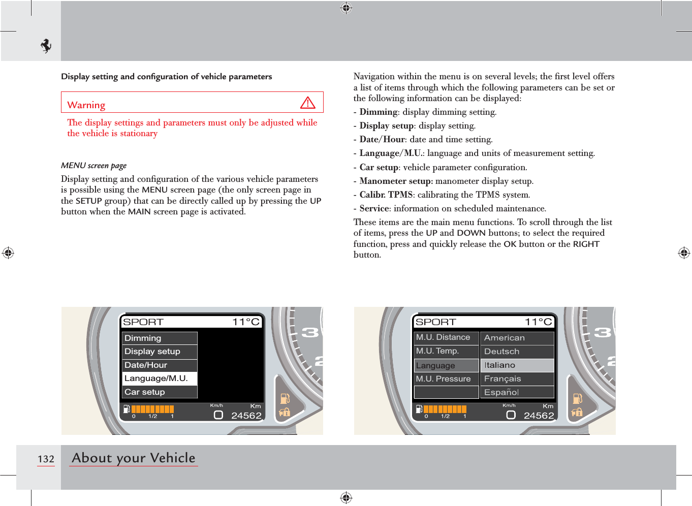 132 About your VehicleDisplay setting and conﬁguration of vehicle parametersWarning The display settings and parameters must only be adjusted while the vehicle is stationaryMENU screen pageDisplay setting and conﬁguration of the various vehicle parameters is possible using the MENU screen page (the only screen page in the SETUP group) that can be directly called up by pressing the UP button when the MAIN screen page is activated.Navigation within the menu is on several levels; the ﬁrst level offers a list of items through which the following parameters can be set or the following information can be displayed:- Dimming: display dimming setting.- Display setup: display setting.- Date/Hour: date and time setting.- Language/M.U.: language and units of measurement setting.- Car setup: vehicle parameter conﬁguration.- Manometer setup: manometer display setup.- Calibr. TPMS: calibrating the TPMS system.- Service: information on scheduled maintenance.These items are the main menu functions. To scroll through the list of items, press the UP and DOWN buttons; to select the required function, press and quickly release the OK button or the RIGHT button.LanguageM.U. DistanceM.U. Temp.M.U. PressureDimmingDisplay setupDate/HourCar setupLanguage/M.U..Language/M.U.