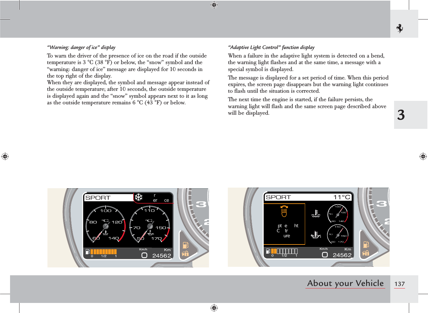 1373About your Vehiclerer  cept e htCtrure“Warning: danger of ice” displayTo warn the driver of the presence of ice on the road if the outside temperature is 3 °C (38 °F) or below, the “snow” symbol and the “warning: danger of ice” message are displayed for 10 seconds in the top right of the display.When they are displayed, the symbol and message appear instead of the outside temperature; after 10 seconds, the outside temperature is displayed again and the “snow” symbol appears next to it as long as the outside temperature remains 6 °C (43 °F) or below.“Adaptive Light Control” function displayWhen a failure in the adaptive light system is detected on a bend, the warning light ﬂashes and at the same time, a message with a special symbol is displayed.The message is displayed for a set period of time. When this period expires, the screen page disappears but the warning light continues to ﬂash until the situation is corrected.The next time the engine is started, if the failure persists, the warning light will ﬂash and the same screen page described above will be displayed.
