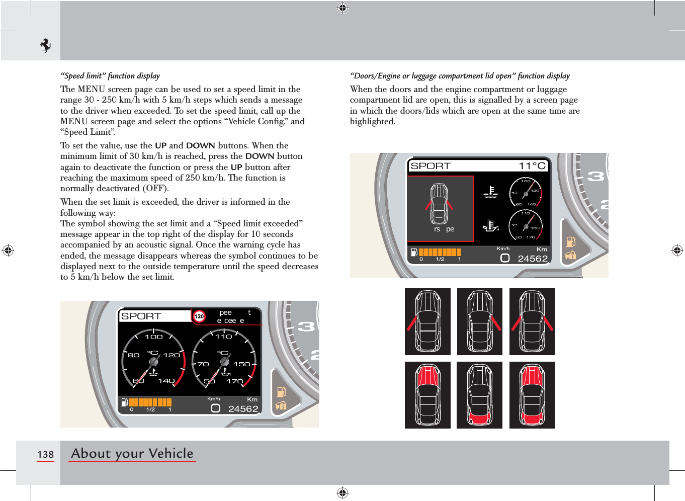 138 About your Vehiclepee  te cee ers pe“Doors/Engine or luggage compartment lid open” function displayWhen the doors and the engine compartment or luggage compartment lid are open, this is signalled by a screen page in which the doors/lids which are open at the same time are highlighted.“Speed limit” function displayThe MENU screen page can be used to set a speed limit in the range 30 - 250 km/h with 5 km/h steps which sends a message to the driver when exceeded. To set the speed limit, call up the MENU screen page and select the options “Vehicle Conﬁg.” and “Speed Limit”.To set the value, use the UP and DOWN buttons. When the minimum limit of 30 km/h is reached, press the DOWN button again to deactivate the function or press the UP button after reaching the maximum speed of 250 km/h. The function is normally deactivated (OFF).When the set limit is exceeded, the driver is informed in the following way:The symbol showing the set limit and a “Speed limit exceeded” message appear in the top right of the display for 10 seconds accompanied by an acoustic signal. Once the warning cycle has ended, the message disappears whereas the symbol continues to be displayed next to the outside temperature until the speed decreases to 5 km/h below the set limit.