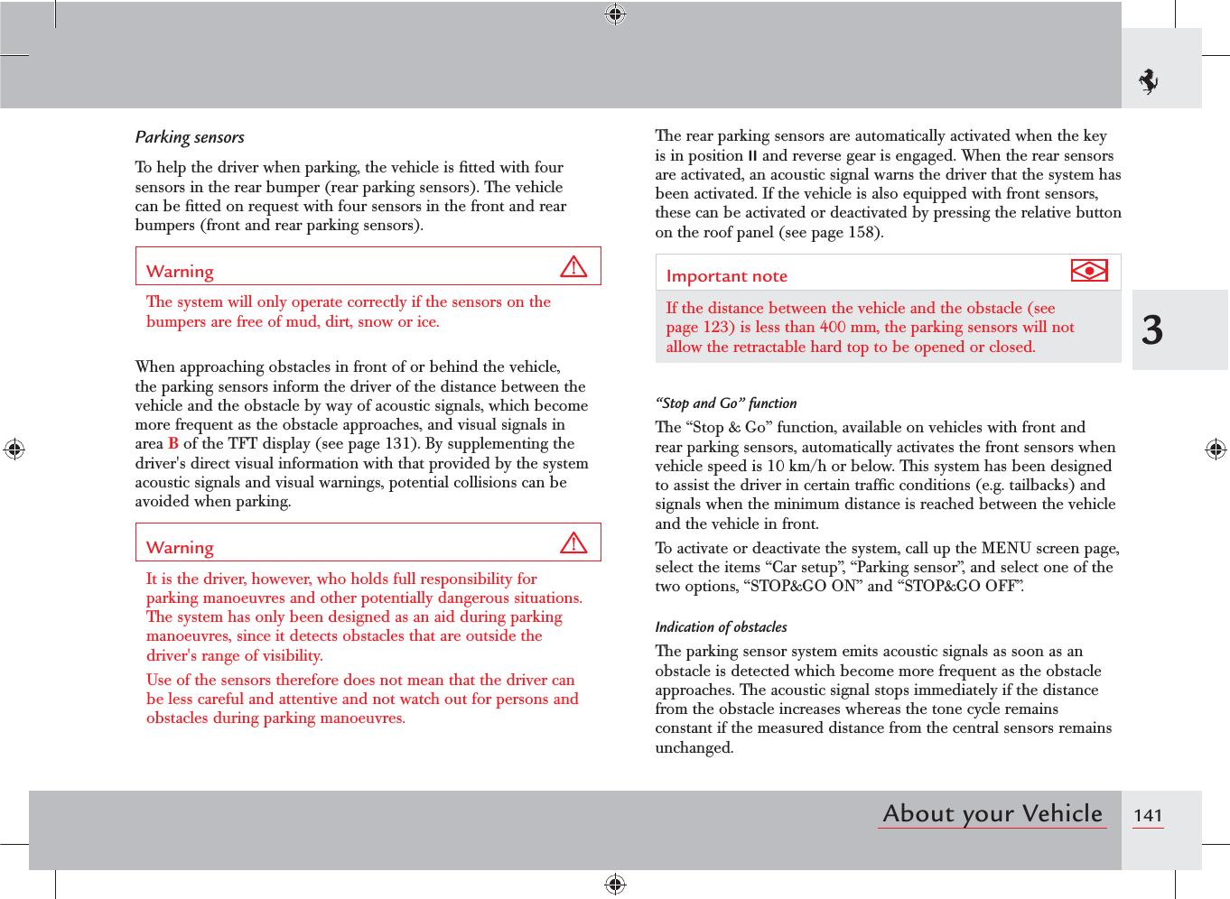 1413About your VehicleThe rear parking sensors are automatically activated when the key is in position II and reverse gear is engaged. When the rear sensors are activated, an acoustic signal warns the driver that the system has been activated. If the vehicle is also equipped with front sensors, these can be activated or deactivated by pressing the relative button on the roof panel (see page 158).Important note If the distance between the vehicle and the obstacle (see page 123) is less than 400 mm, the parking sensors will not allow the retractable hard top to be opened or closed.“Stop and Go” functionThe “Stop &amp; Go” function, available on vehicles with front and rear parking sensors, automatically activates the front sensors when vehicle speed is 10 km/h or below. This system has been designed to assist the driver in certain trafﬁc conditions (e.g. tailbacks) and signals when the minimum distance is reached between the vehicle and the vehicle in front.To activate or deactivate the system, call up the MENU screen page, select the items “Car setup”, “Parking sensor”, and select one of the two options, “STOP&amp;GO ON” and “STOP&amp;GO OFF”.Indication of obstaclesThe parking sensor system emits acoustic signals as soon as an obstacle is detected which become more frequent as the obstacle approaches. The acoustic signal stops immediately if the distance from the obstacle increases whereas the tone cycle remains constant if the measured distance from the central sensors remains unchanged.Parking sensorsTo help the driver when parking, the vehicle is ﬁtted with four sensors in the rear bumper (rear parking sensors). The vehicle can be ﬁtted on request with four sensors in the front and rear bumpers (front and rear parking sensors).Warning The system will only operate correctly if the sensors on the bumpers are free of mud, dirt, snow or ice.When approaching obstacles in front of or behind the vehicle, the parking sensors inform the driver of the distance between the vehicle and the obstacle by way of acoustic signals, which become more frequent as the obstacle approaches, and visual signals in area B of the TFT display (see page 131). By supplementing the driver&apos;s direct visual information with that provided by the system acoustic signals and visual warnings, potential collisions can be avoided when parking.Warning It is the driver, however, who holds full responsibility for parking manoeuvres and other potentially dangerous situations. The system has only been designed as an aid during parking manoeuvres, since it detects obstacles that are outside the driver&apos;s range of visibility.Use of the sensors therefore does not mean that the driver can be less careful and attentive and not watch out for persons and obstacles during parking manoeuvres.