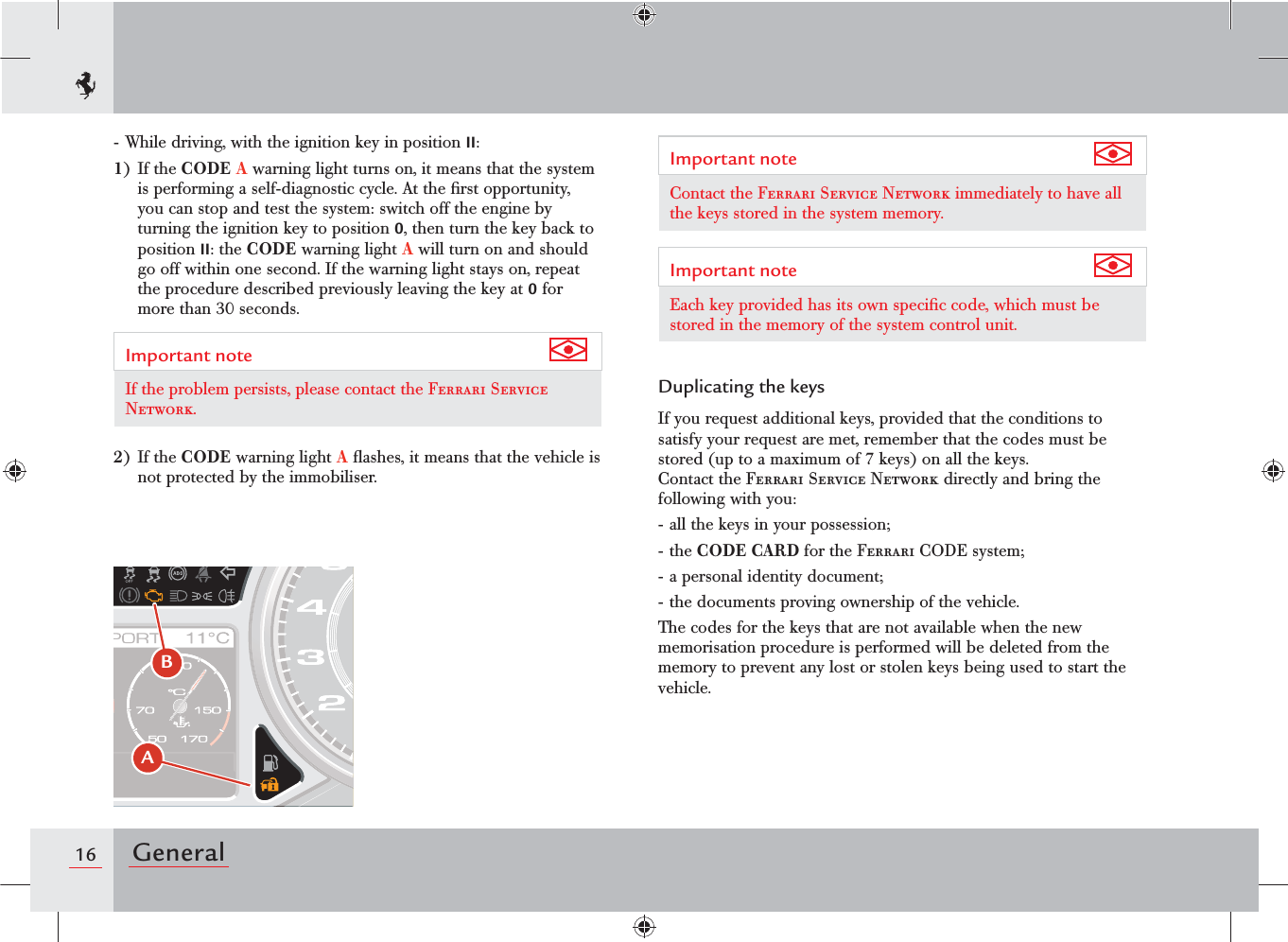 16 General- While driving, with the ignition key in position II:1) If the CODE A warning light turns on, it means that the system is performing a self-diagnostic cycle. At the ﬁrst opportunity, you can stop and test the system: switch off the engine by turning the ignition key to position 0, then turn the key back to position II: the CODE warning light A will turn on and should go off within one second. If the warning light stays on, repeat the procedure described previously leaving the key at 0 for more than 30 seconds.Important note If the problem persists, please contact the Ferrari Service Network.2) If the CODE warning light A ﬂashes, it means that the vehicle is not protected by the immobiliser.Important note Contact the Ferrari Service Network immediately to have all the keys stored in the system memory.Important note Each key provided has its own speciﬁc code, which must be stored in the memory of the system control unit.Duplicating the keysIf you request additional keys, provided that the conditions to satisfy your request are met, remember that the codes must be stored (up to a maximum of 7 keys) on all the keys.  Contact the Ferrari Service Network directly and bring the following with you:- all the keys in your possession;- the CODE CARD for the Ferrari CODE system;- a personal identity document;- the documents proving ownership of the vehicle.The codes for the keys that are not available when the new memorisation procedure is performed will be deleted from the memory to prevent any lost or stolen keys being used to start the vehicle.B A