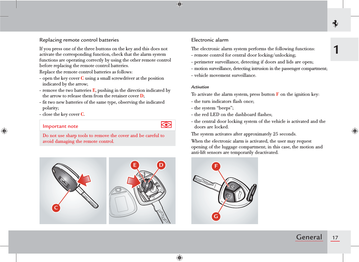 17General1Replacing remote control batteriesIf you press one of the three buttons on the key and this does not activate the corresponding function, check that the alarm system functions are operating correctly by using the other remote control before replacing the remote control batteries.Replace the remote control batteries as follows:- open the key cover C using a small screwdriver at the position indicated by the arrow;- remove the two batteries E, pushing in the direction indicated by the arrow to release them from the retainer cover D;- fit two new batteries of the same type, observing the indicated polarity;- close the key cover C.Important note Do not use sharp tools to remove the cover and be careful to avoid damaging the remote control.Electronic alarmThe electronic alarm system performs the following functions:- remote control for central door locking/unlocking;- perimeter surveillance, detecting if doors and lids are open;- motion surveillance, detecting intrusion in the passenger compartment;- vehicle movement surveillance.ActivationTo activate the alarm system, press button F on the ignition key:- the turn indicators ﬂash once;- the system “beeps”;- the red LED on the dashboard ﬂashes;- the central door locking system of the vehicle is activated and the doors are locked.The system activates after approximately 25 seconds.When the electronic alarm is activated, the user may request opening of the luggage compartment; in this case, the motion and anti-lift sensors are temporarily deactivated.$&amp; %(&apos;