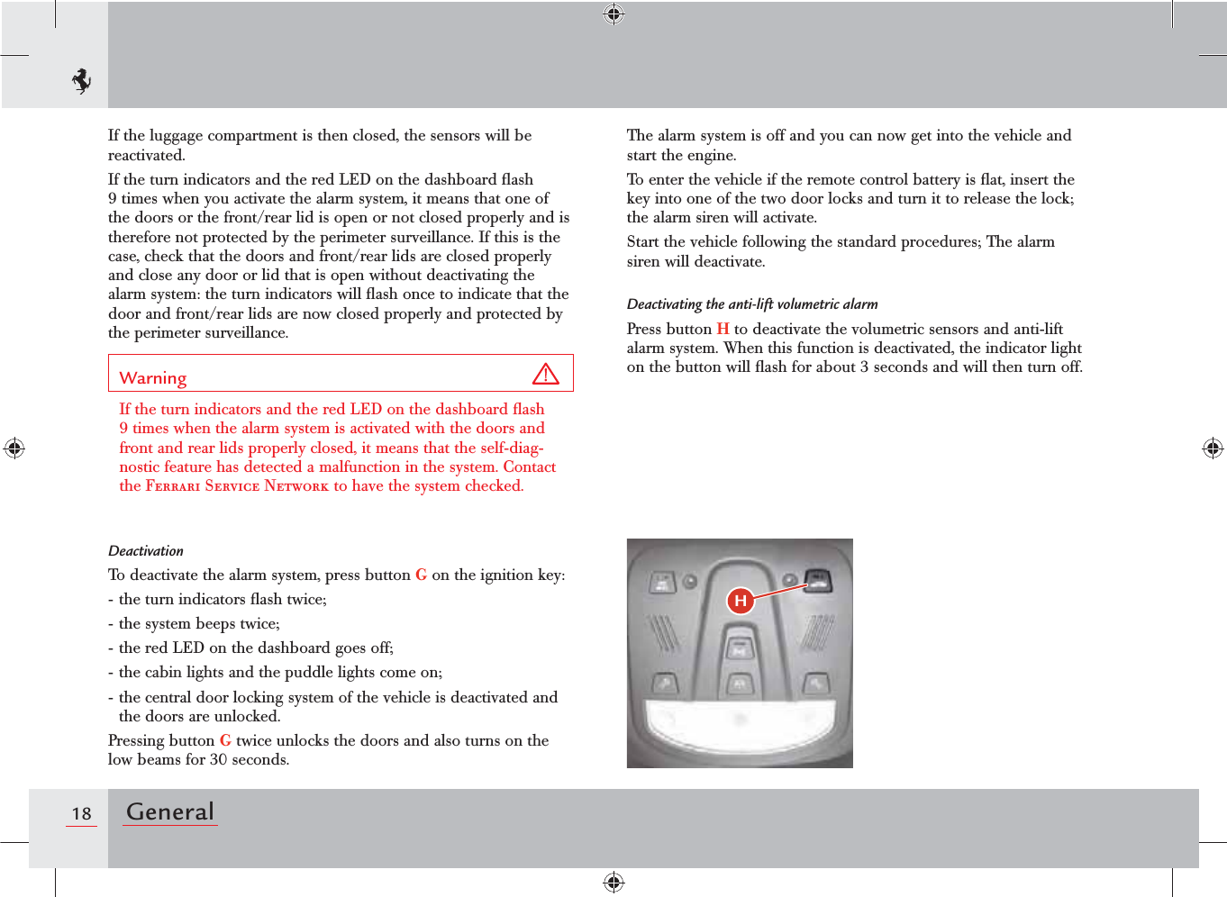 18 GeneralIf the luggage compartment is then closed, the sensors will be reactivated.If the turn indicators and the red LED on the dashboard ﬂash 9 times when you activate the alarm system, it means that one of the doors or the front/rear lid is open or not closed properly and is therefore not protected by the perimeter surveillance. If this is the case, check that the doors and front/rear lids are closed properly and close any door or lid that is open without deactivating the alarm system: the turn indicators will ﬂash once to indicate that the door and front/rear lids are now closed properly and protected by the perimeter surveillance.Warning If the turn indicators and the red LED on the dashboard ﬂash 9 times when the alarm system is activated with the doors and front and rear lids properly closed, it means that the self-diag-nostic feature has detected a malfunction in the system. Contact the Ferrari Service Network to have the system checked.DeactivationTo deactivate the alarm system, press button G on the ignition key:- the turn indicators ﬂash twice;- the system beeps twice;- the red LED on the dashboard goes off;- the cabin lights and the puddle lights come on;- the central door locking system of the vehicle is deactivated and the doors are unlocked.Pressing button G twice unlocks the doors and also turns on the low beams for 30 seconds.The alarm system is off and you can now get into the vehicle and start the engine.To enter the vehicle if the remote control battery is ﬂat, insert the key into one of the two door locks and turn it to release the lock; the alarm siren will activate. Start the vehicle following the standard procedures; The alarm siren will deactivate.Deactivating the anti-lift volumetric alarmPress button H to deactivate the volumetric sensors and anti-lift alarm system. When this function is deactivated, the indicator light on the button will ﬂash for about 3 seconds and will then turn off.H