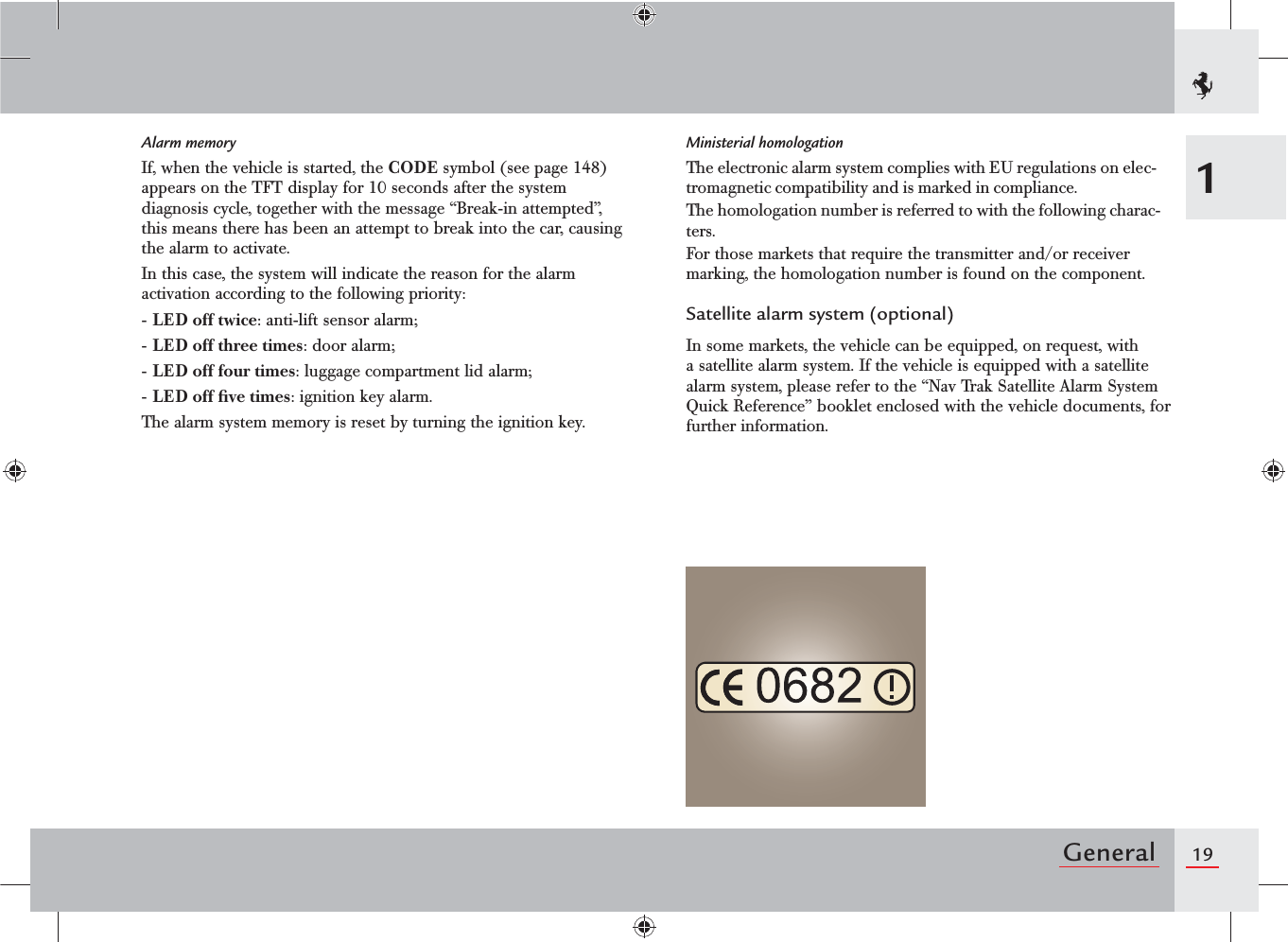 19General1Alarm memoryIf, when the vehicle is started, the CODE symbol (see page 148) appears on the TFT display for 10 seconds after the system diagnosis cycle, together with the message “Break-in attempted”, this means there has been an attempt to break into the car, causing the alarm to activate.In this case, the system will indicate the reason for the alarm activation according to the following priority:- LED off twice: anti-lift sensor alarm;- LED off three times: door alarm;- LED off four times: luggage compartment lid alarm;- LED off ﬁve times: ignition key alarm.The alarm system memory is reset by turning the ignition key.Ministerial homologationThe electronic alarm system complies with EU regulations on elec-tromagnetic compatibility and is marked in compliance.The homologation number is referred to with the following charac-ters.For those markets that require the transmitter and/or receiver marking, the homologation number is found on the component.Satellite alarm system (optional)In some markets, the vehicle can be equipped, on request, with a satellite alarm system. If the vehicle is equipped with a satellite alarm system, please refer to the “Nav Trak Satellite Alarm System Quick Reference” booklet enclosed with the vehicle documents, for further information.