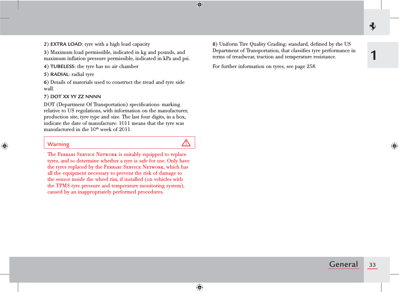 33General12) EXTRA LOAD: tyre with a high load capacity3) Maximum load permissible, indicated in kg and pounds, and maximum inﬂation pressure permissible, indicated in kPa and psi.4) TUBELESS: the tyre has no air chamber5) RADIAL: radial tyre6) Details of materials used to construct the tread and tyre side wall.7) DOT XX YY ZZ NNNNDOT (Department Of Transportation) speciﬁcations: marking relative to US regulations, with information on the manufacturer, production site, tyre type and size. The last four digits, in a box, indicate the date of manufacture: 1011 means that the tyre was manufactured in the 10th week of 2011.Warning The Ferrari Service Network is suitably equipped to replace tyres, and to determine whether a tyre is safe for use. Only have the tyres replaced by the Ferrari Service Network, which has all the equipment necessary to prevent the risk of damage to the sensor inside the wheel rim, if installed (on vehicles with the TPMS tyre pressure and temperature monitoring system), caused by an inappropriately performed procedures.8) Uniform Tire Quality Grading: standard, deﬁned by the US Department of Transportation, that classiﬁes tyre performance in terms of treadwear, traction and temperature resistance.For further information on tyres, see page 258.