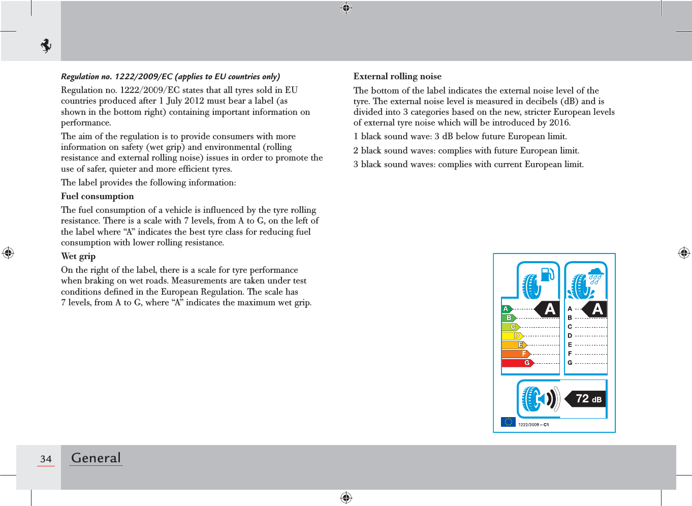 34 GeneralRegulation no. 1222/2009/EC (applies to EU countries only)Regulation no. 1222/2009/EC states that all tyres sold in EU countries produced after 1 July 2012 must bear a label (as shown in the bottom right) containing important information on performance.The aim of the regulation is to provide consumers with more information on safety (wet grip) and environmental (rolling resistance and external rolling noise) issues in order to promote the use of safer, quieter and more efﬁcient tyres.The label provides the following information:Fuel consumptionThe fuel consumption of a vehicle is inﬂuenced by the tyre rolling resistance. There is a scale with 7 levels, from A to G, on the left of the label where “A” indicates the best tyre class for reducing fuel consumption with lower rolling resistance.Wet gripOn the right of the label, there is a scale for tyre performance when braking on wet roads. Measurements are taken under test conditions deﬁned in the European Regulation. The scale has 7 levels, from A to G, where “A” indicates the maximum wet grip.External rolling noiseThe bottom of the label indicates the external noise level of the tyre. The external noise level is measured in decibels (dB) and is divided into 3 categories based on the new, stricter European levels of external tyre noise which will be introduced by 2016.1 black sound wave: 3 dB below future European limit.2 black sound waves: complies with future European limit.3 black sound waves: complies with current European limit.  72 dB