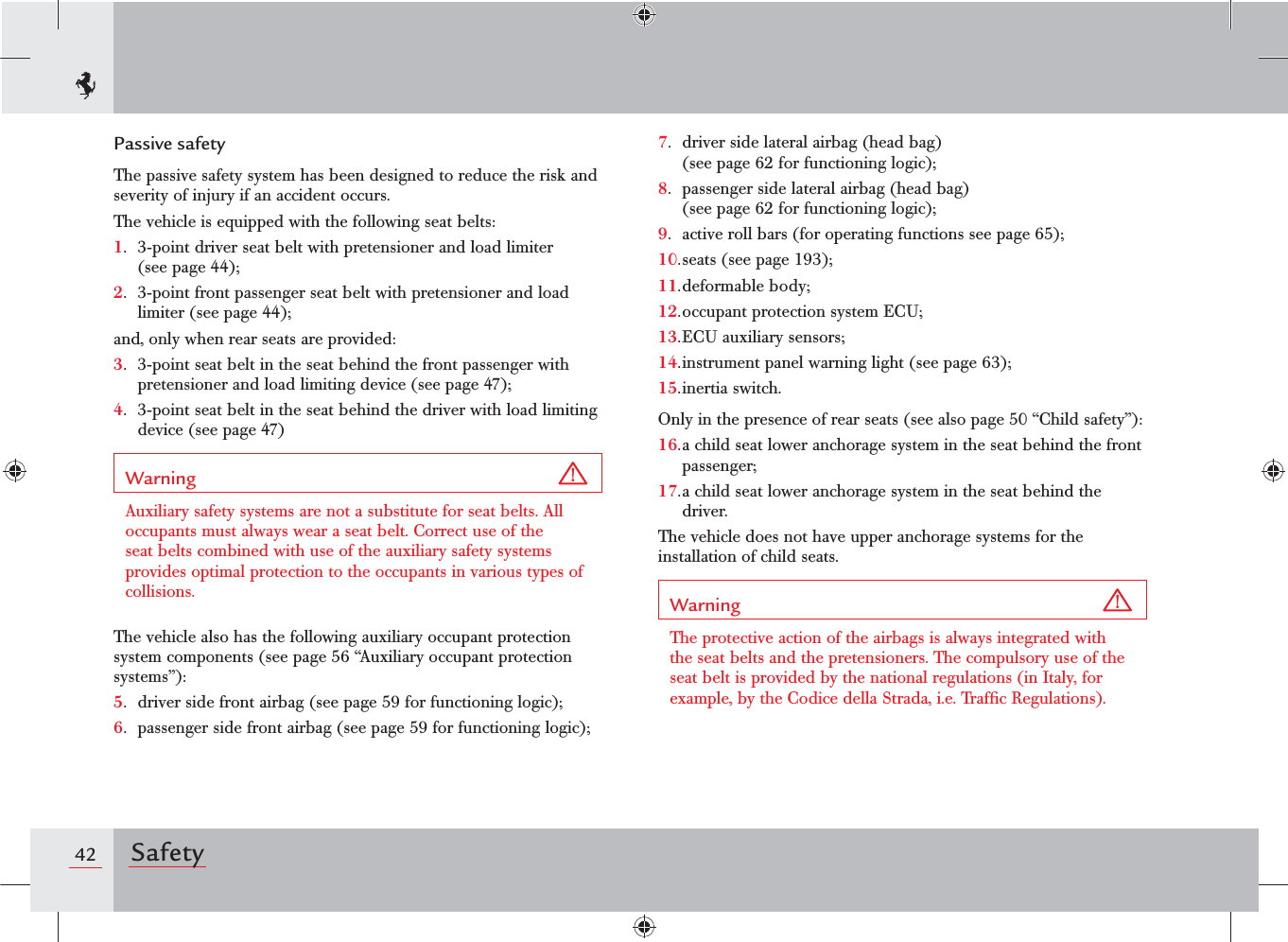 42 SafetyPassive safetyThe passive safety system has been designed to reduce the risk and severity of injury if an accident occurs.The vehicle is equipped with the following seat belts:1.  3-point driver seat belt with pretensioner and load limiter (see page 44);2.  3-point front passenger seat belt with pretensioner and load limiter (see page 44);and, only when rear seats are provided:3.  3-point seat belt in the seat behind the front passenger with pretensioner and load limiting device (see page 47);4.  3-point seat belt in the seat behind the driver with load limiting device (see page 47)Warning Auxiliary safety systems are not a substitute for seat belts. All occupants must always wear a seat belt. Correct use of the seat belts combined with use of the auxiliary safety systems provides optimal protection to the occupants in various types of collisions.The vehicle also has the following auxiliary occupant protection system components (see page 56 “Auxiliary occupant protection systems”):5.  driver side front airbag (see page 59 for functioning logic);6.  passenger side front airbag (see page 59 for functioning logic);7.  driver side lateral airbag (head bag)  (see page 62 for functioning logic);8.  passenger side lateral airbag (head bag)  (see page 62 for functioning logic);9.  active roll bars (for operating functions see page 65);10. seats (see page 193);11. deformable  bo dy;12. occupant protection system ECU;13. ECU auxiliary sensors;14. instrument panel warning light (see page 63);15. inertia  switch.Only in the presence of rear seats (see also page 50 “Child safety”):16. a child seat lower anchorage system in the seat behind the front passenger;17. a child seat lower anchorage system in the seat behind the driver.The vehicle does not have upper anchorage systems for the installation of child seats.Warning The protective action of the airbags is always integrated with the seat belts and the pretensioners. The compulsory use of the seat belt is provided by the national regulations (in Italy, for example, by the Codice della Strada, i.e. Trafﬁc Regulations).