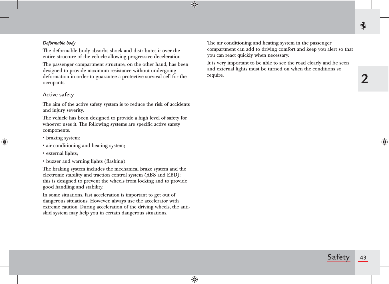 432SafetyDeformable bodyThe deformable body absorbs shock and distributes it over the entire structure of the vehicle allowing progressive deceleration.The passenger compartment structure, on the other hand, has been designed to provide maximum resistance without undergoing deformation in order to guarantee a protective survival cell for the occupants.Active safetyThe aim of the active safety system is to reduce the risk of accidents and injury severity.The vehicle has been designed to provide a high level of safety for whoever uses it. The following systems are speciﬁc active safety components:sBRAKINGSYSTEMsAIRCONDITIONINGANDHEATINGSYSTEMsEXTERNALLIGHTSsBUZZERANDWARNINGLIGHTSmASHINGThe braking system includes the mechanical brake system and the electronic stability and traction control system (ABS and EBD): this is designed to prevent the wheels from locking and to provide good handling and stability.In some situations, fast acceleration is important to get out of dangerous situations. However, always use the accelerator with extreme caution. During acceleration of the driving wheels, the anti-skid system may help you in certain dangerous situations.The air conditioning and heating system in the passenger compartment can add to driving comfort and keep you alert so that you can react quickly when necessary.It is very important to be able to see the road clearly and be seen and external lights must be turned on when the conditions so require.