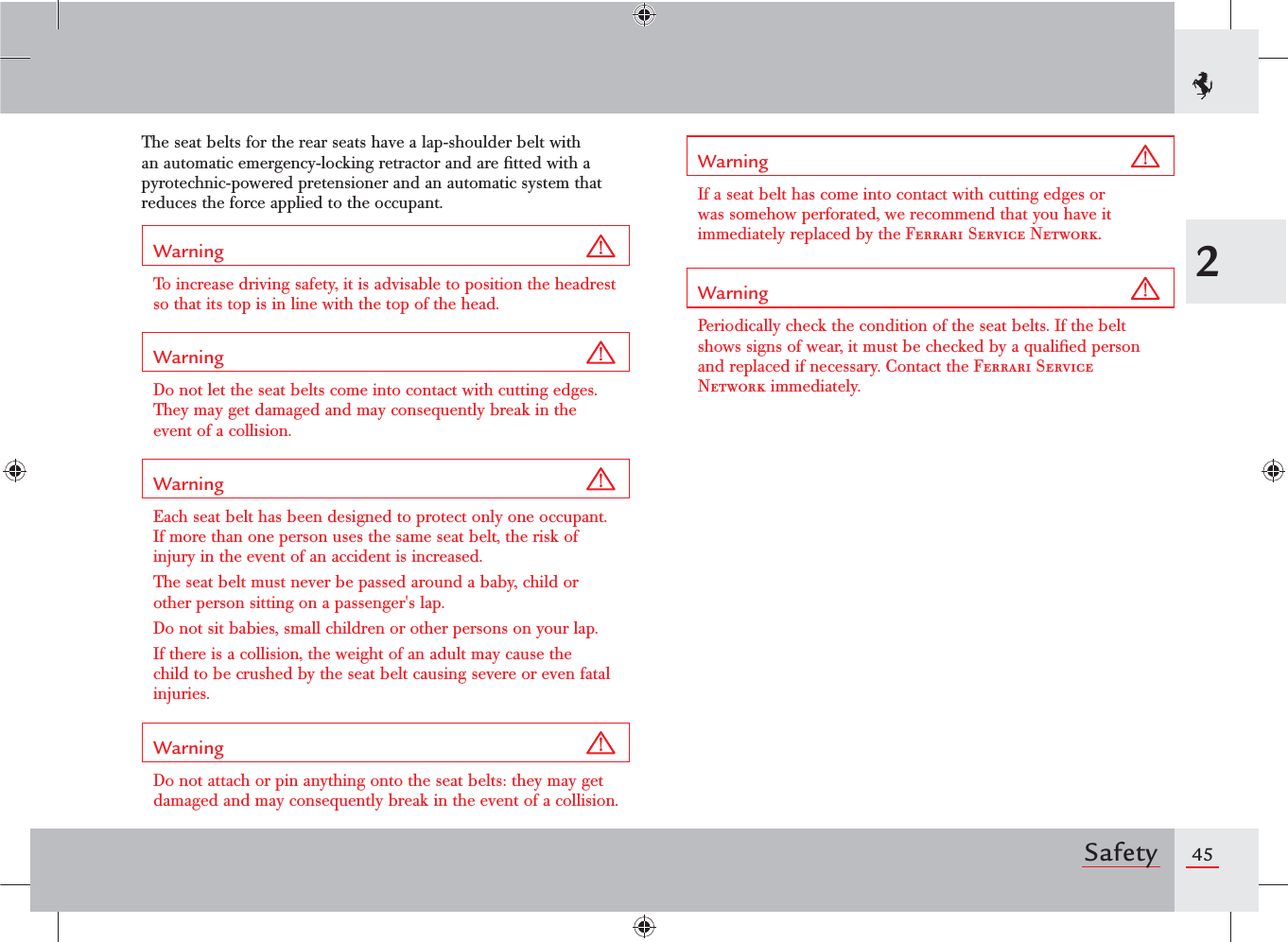 452SafetyThe seat belts for the rear seats have a lap-shoulder belt with an automatic emergency-locking retractor and are ﬁtted with a pyrotechnic-powered pretensioner and an automatic system that reduces the force applied to the occupant.Warning To increase driving safety, it is advisable to position the headrest so that its top is in line with the top of the head.Warning Do not let the seat belts come into contact with cutting edges. They may get damaged and may consequently break in the event of a collision.Warning Each seat belt has been designed to protect only one occupant. If more than one person uses the same seat belt, the risk of injury in the event of an accident is increased.The seat belt must never be passed around a baby, child or other person sitting on a passenger&apos;s lap.Do not sit babies, small children or other persons on your lap.If there is a collision, the weight of an adult may cause the child to be crushed by the seat belt causing severe or even fatal injuries.Warning Do not attach or pin anything onto the seat belts: they may get damaged and may consequently break in the event of a collision.Warning If a seat belt has come into contact with cutting edges or was somehow perforated, we recommend that you have it immediately replaced by the Ferrari Service Network.Warning Periodically check the condition of the seat belts. If the belt shows signs of wear, it must be checked by a qualiﬁed person and replaced if necessary. Contact the Ferrari Service Network immediately.