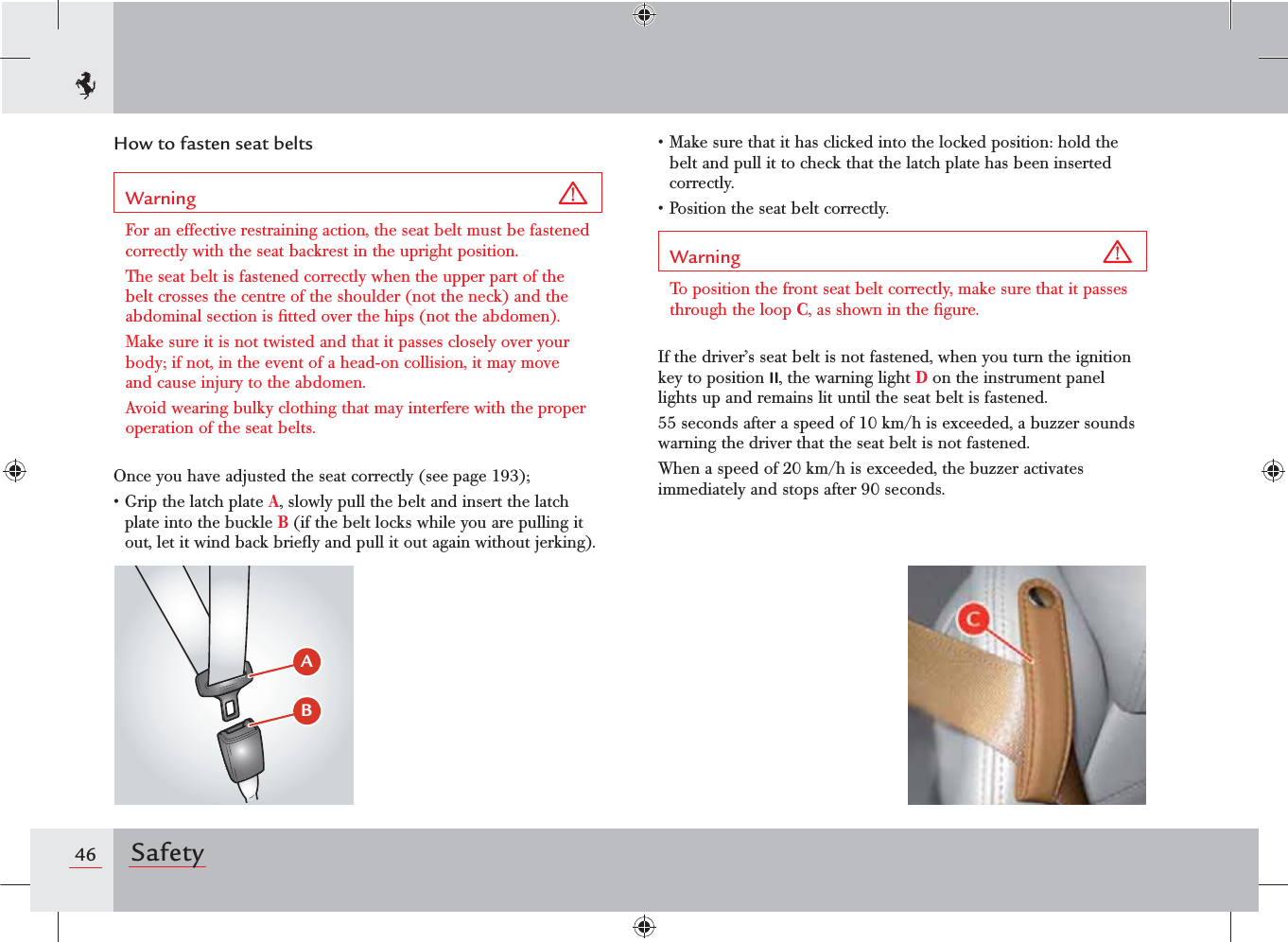 46 SafetyHow to fasten seat beltsWarning For an effective restraining action, the seat belt must be fastened correctly with the seat backrest in the upright position.The seat belt is fastened correctly when the upper part of the belt crosses the centre of the shoulder (not the neck) and the abdominal section is ﬁtted over the hips (not the abdomen).Make sure it is not twisted and that it passes closely over your body; if not, in the event of a head-on collision, it may move and cause injury to the abdomen.Avoid wearing bulky clothing that may interfere with the proper operation of the seat belts.Once you have adjusted the seat correctly (see page 193);s&apos;RIPTHELATCHPLATEA, slowly pull the belt and insert the latch plate into the buckle B (if the belt locks while you are pulling it out, let it wind back brieﬂy and pull it out again without jerking).s-AKESURETHATITHASCLICKEDINTOTHELOCKEDPOSITIONHOLDTHEbelt and pull it to check that the latch plate has been inserted correctly.s0OSITIONTHESEATBELTCORRECTLYWarning To position the front seat belt correctly, make sure that it passes through the loop C, as shown in the ﬁgure. If the driver’s seat belt is not fastened, when you turn the ignition key to position II, the warning light D on the instrument panel lights up and remains lit until the seat belt is fastened.55 seconds after a speed of 10 km/h is exceeded, a buzzer sounds warning the driver that the seat belt is not fastened.When a speed of 20 km/h is exceeded, the buzzer activates immediately and stops after 90 seconds.&quot;#