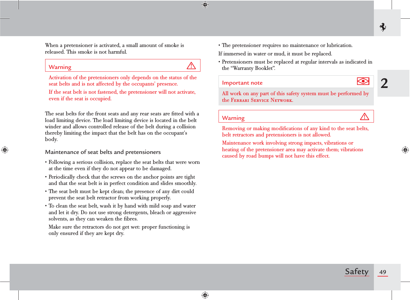492SafetyWhen a pretensioner is activated, a small amount of smoke is released. This smoke is not harmful.Warning Activation of the pretensioners only depends on the status of the seat belts and is not affected by the occupants&apos; presence.If the seat belt is not fastened, the pretensioner will not activate, even if the seat is occupied.The seat belts for the front seats and any rear seats are ﬁtted with a load limiting device. The load limiting device is located in the belt winder and allows controlled release of the belt during a collision thereby limiting the impact that the belt has on the occupant&apos;s body.Maintenance of seat belts and pretensionerss&amp;OLLOWINGASERIOUSCOLLISIONREPLACETHESEATBELTSTHATWEREWORNat the time even if they do not appear to be damaged.s0ERIODICALLYCHECKTHATTHESCREWSONTHEANCHORPOINTSARETIGHTand that the seat belt is in perfect condition and slides smoothly.s4HESEATBELTMUSTBEKEPTCLEANTHEPRESENCEOFANYDIRTCOULDprevent the seat belt retractor from working properly.s4OCLEANTHESEATBELTWASHITBYHANDWITHMILDSOAPANDWATERand let it dry. Do not use strong detergents, bleach or aggressive solvents, as they can weaken the ﬁbres.  Make sure the retractors do not get wet: proper functioning is only ensured if they are kept dry.s4HEPRETENSIONERREQUIRESNOMAINTENANCEORLUBRICATIONIf immersed in water or mud, it must be replaced.s0RETENSIONERSMUSTBEREPLACEDATREGULARINTERVALSASINDICATEDINthe “Warranty Booklet”.Important note All work on any part of this safety system must be performed by the Ferrari Service Network.Warning Removing or making modiﬁcations of any kind to the seat belts, belt retractors and pretensioners is not allowed.Maintenance work involving strong impacts, vibrations or heating of the pretensioner area may activate them; vibrations caused by road bumps will not have this effect.