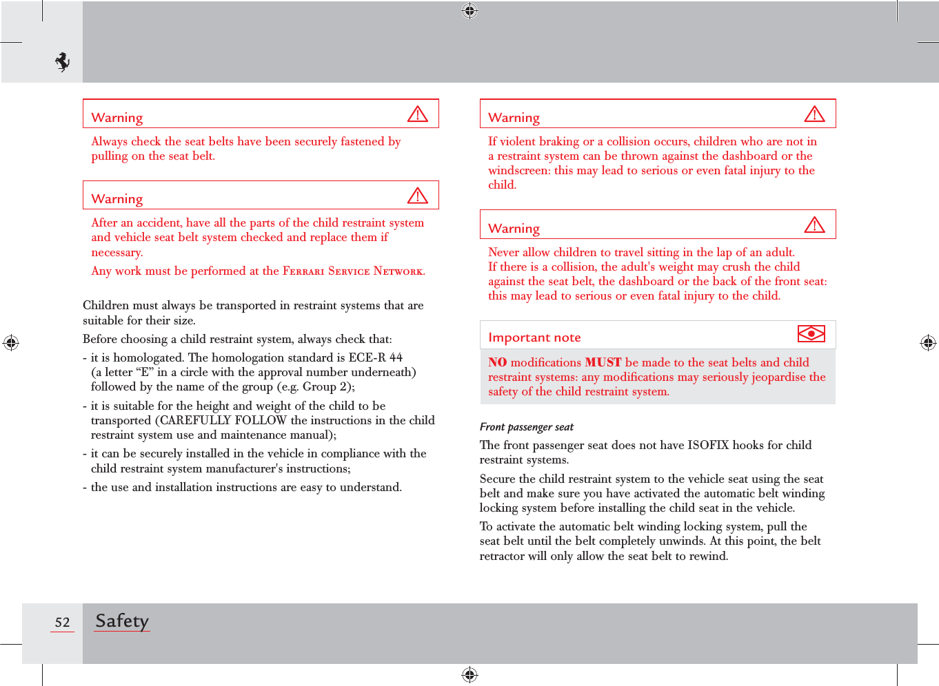 52 SafetyWarning Always check the seat belts have been securely fastened by pulling on the seat belt.Warning After an accident, have all the parts of the child restraint system and vehicle seat belt system checked and replace them if necessary.Any work must be performed at the Ferrari Service Network.Children must always be transported in restraint systems that are suitable for their size.Before choosing a child restraint system, always check that:- it is homologated. The homologation standard is ECE-R 44 (a letter “E” in a circle with the approval number underneath) followed by the name of the group (e.g. Group 2);- it is suitable for the height and weight of the child to be transported (CAREFULLY FOLLOW the instructions in the child restraint system use and maintenance manual);- it can be securely installed in the vehicle in compliance with the child restraint system manufacturer&apos;s instructions;- the use and installation instructions are easy to understand.Warning If violent braking or a collision occurs, children who are not in a restraint system can be thrown against the dashboard or the windscreen: this may lead to serious or even fatal injury to the child.Warning Never allow children to travel sitting in the lap of an adult. If there is a collision, the adult&apos;s weight may crush the child against the seat belt, the dashboard or the back of the front seat: this may lead to serious or even fatal injury to the child.Important note NO modiﬁcations MUST be made to the seat belts and child restraint systems: any modiﬁcations may seriously jeopardise the safety of the child restraint system.Front passenger seatThe front passenger seat does not have ISOFIX hooks for child restraint systems.Secure the child restraint system to the vehicle seat using the seat belt and make sure you have activated the automatic belt winding locking system before installing the child seat in the vehicle.To activate the automatic belt winding locking system, pull the seat belt until the belt completely unwinds. At this point, the belt retractor will only allow the seat belt to rewind.