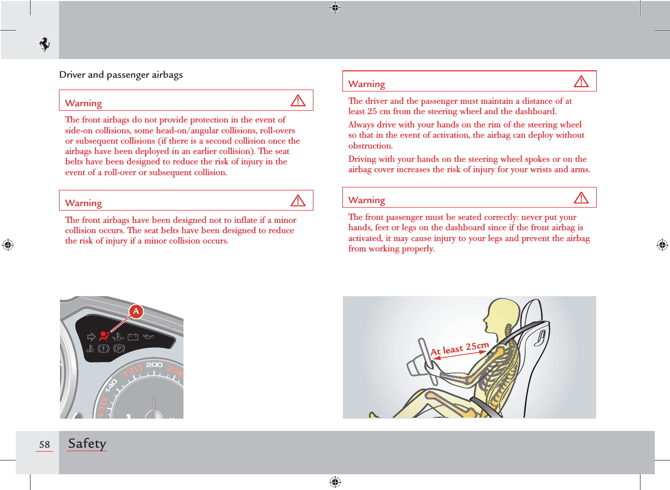 58 SafetyWarning The driver and the passenger must maintain a distance of at least 25 cm from the steering wheel and the dashboard.Always drive with your hands on the rim of the steering wheel so that in the event of activation, the airbag can deploy without obstruction. Driving with your hands on the steering wheel spokes or on the airbag cover increases the risk of injury for your wrists and arms.Warning The front passenger must be seated correctly: never put your hands, feet or legs on the dashboard since if the front airbag is activated, it may cause injury to your legs and prevent the airbag from working properly.Driver and passenger airbagsWarning The front airbags do not provide protection in the event of side-on collisions, some head-on/angular collisions, roll-overs or subsequent collisions (if there is a second collision once the airbags have been deployed in an earlier collision). The seat belts have been designed to reduce the risk of injury in the event of a roll-over or subsequent collision.Warning The front airbags have been designed not to inﬂate if a minor collision occurs. The seat belts have been designed to reduce the risk of injury if a minor collision occurs.At least 25cmA 