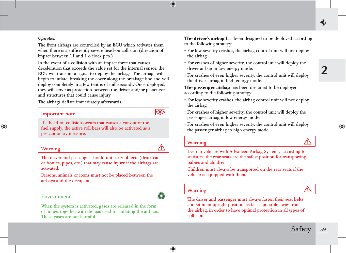 592SafetyOperationThe front airbags are controlled by an ECU which activates them when there is a sufﬁciently severe head-on collision (direction of impact between 11 and 1 o&apos;clock p.m.).In the event of a collision with an impact force that causes deceleration that exceeds the value set for the internal sensor, the ECU will transmit a signal to deploy the airbags. The airbags will begin to inﬂate, breaking the cover along the breakage line and will deploy completely in a few tenths of milliseconds. Once deployed, they will serve as protection between the driver and/or passenger and structures that could cause injury.The airbags deﬂate immediately afterwards.Important note If a head-on collision occurs that causes a cut-out of the fuel supply, the active roll bars will also be activated as a precautionary measure.Warning The driver and passenger should not carry objects (drink cans or bottles, pipes, etc.) that may cause injury if the airbags are activated.Persons, animals or items must not be placed between the airbags and the occupant.Environment When the system is activated, gases are released in the form of fumes, together with the gas used for inﬂating the airbags. These gases are not harmful.The driver&apos;s airbag has been designed to be deployed according to the following strategy:s&amp;ORLOWSEVERITYCRASHESTHEAIRBAGCONTROLUNITWILLNOTDEPLOYthe airbag.s&amp;ORCRASHESOFHIGHERSEVERITYTHECONTROLUNITWILLDEPLOYTHEdriver airbag in low energy mode.s&amp;ORCRASHESOFEVENHIGHERSEVERITYTHECONTROLUNITWILLDEPLOYthe driver airbag in high energy mode.The passenger airbag has been designed to be deployed according to the following strategy:s&amp;ORLOWSEVERITYCRASHESTHEAIRBAGCONTROLUNITWILLNOTDEPLOYthe airbag.s&amp;ORCRASHESOFHIGHERSEVERITYTHECONTROLUNITWILLDEPLOYTHEpassenger airbag in low energy mode.s&amp;ORCRASHESOFEVENHIGHERSEVERITYTHECONTROLUNITWILLDEPLOYthe passenger airbag in high energy mode.Warning Even in vehicles with Advanced Airbag Systems, according to statistics, the rear seats are the safest position for transporting babies and children. Children must always be transported on the rear seats if the vehicle is equipped with them.Warning The driver and passenger must always fasten their seat belts and sit in an upright position, as far as possible away from the airbag, in order to have optimal protection in all types of collision.