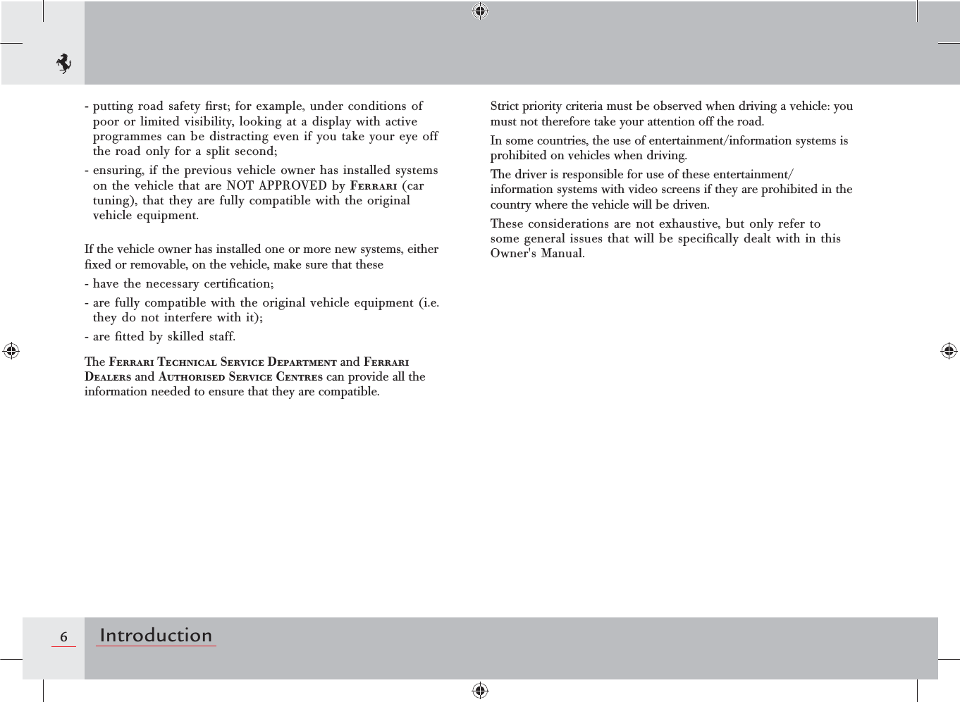 6Introduction- putting road safety ﬁrst; for example, under conditions of poor or limited visibility, looking at a display with active programmes can be distracting even if you take your eye off the road only for a split second;- ensuring, if the previous vehicle owner has installed systems on the vehicle that are NOT APPROVED by Ferrari (car tuning), that they are fully compatible with the original vehicle equipment.If the vehicle owner has installed one or more new systems, either ﬁxed or removable, on the vehicle, make sure that these- have the necessary certiﬁcation;- are fully compatible with the original vehicle equipment (i.e. they do not interfere with it);- are ﬁtted by skilled staff.The Ferrari Technical Service Department and Ferrari Dealers and Authorised Service Centres can provide all the information needed to ensure that they are compatible.Strict priority criteria must be observed when driving a vehicle: you must not therefore take your attention off the road.In some countries, the use of entertainment/information systems is prohibited on vehicles when driving.The driver is responsible for use of these entertainment/information systems with video screens if they are prohibited in the country where the vehicle will be driven.These considerations are not exhaustive, but only refer to some general issues that will be speciﬁcally dealt with in this Owner&apos;s Manual.