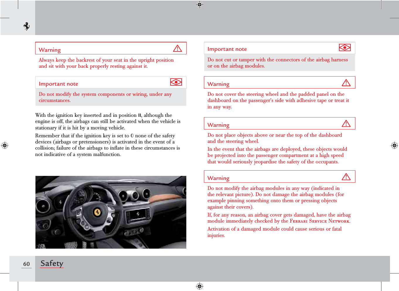 60 SafetyImportant note Do not cut or tamper with the connectors of the airbag harness or on the airbag modules.Warning Do not cover the steering wheel and the padded panel on the dashboard on the passenger’s side with adhesive tape or treat it in any way.Warning Do not place objects above or near the top of the dashboard and the steering wheel.In the event that the airbags are deployed, these objects would be projected into the passenger compartment at a high speed that would seriously jeopardise the safety of the occupants.Warning Do not modify the airbag modules in any way (indicated in the relevant picture). Do not damage the airbag modules (for example pinning something onto them or pressing objects against their covers).If, for any reason, an airbag cover gets damaged, have the airbag module immediately checked by the Ferrari Service Network.Activation of a damaged module could cause serious or fatal injuries.Warning Always keep the backrest of your seat in the upright position and sit with your back properly resting against it.Important note Do not modify the system components or wiring, under any circumstances.With the ignition key inserted and in position II, although the engine is off, the airbags can still be activated when the vehicle is stationary if it is hit by a moving vehicle. Remember that if the ignition key is set to 0 none of the safety devices (airbags or pretensioners) is activated in the event of a collision; failure of the airbags to inﬂate in these circumstances is not indicative of a system malfunction.