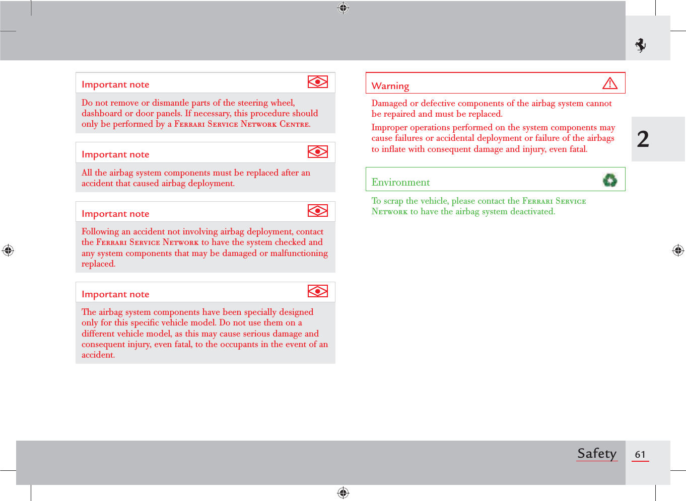 612SafetyImportant note Do not remove or dismantle parts of the steering wheel, dashboard or door panels. If necessary, this procedure should only be performed by a Ferrari Service Network Centre.Important note All the airbag system components must be replaced after an accident that caused airbag deployment.Important note Following an accident not involving airbag deployment, contact the Ferrari Service Network to have the system checked and any system components that may be damaged or malfunctioning replaced.Important note The airbag system components have been specially designed only for this speciﬁc vehicle model. Do not use them on a different vehicle model, as this may cause serious damage and consequent injury, even fatal, to the occupants in the event of an accident.Warning Damaged or defective components of the airbag system cannot be repaired and must be replaced.Improper operations performed on the system components may cause failures or accidental deployment or failure of the airbags to inﬂate with consequent damage and injury, even fatal.Environment To scrap the vehicle, please contact the Ferrari Service Network to have the airbag system deactivated.