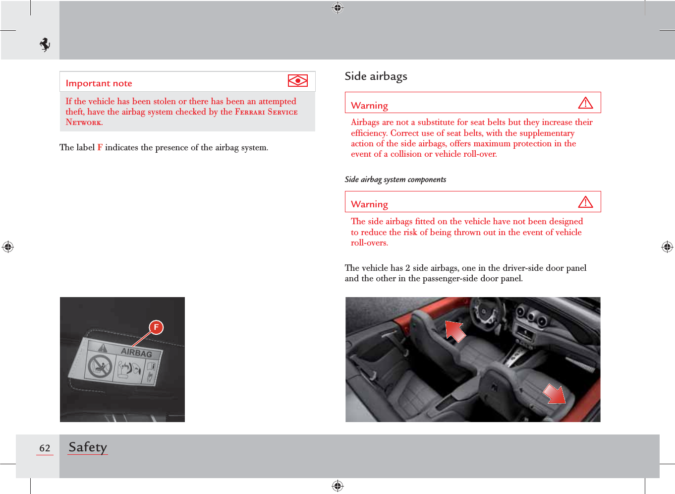 62 SafetySide airbagsWarning Airbags are not a substitute for seat belts but they increase their efﬁciency. Correct use of seat belts, with the supplementary action of the side airbags, offers maximum protection in the event of a collision or vehicle roll-over.Side airbag system componentsWarning The side airbags ﬁtted on the vehicle have not been designed to reduce the risk of being thrown out in the event of vehicle roll-overs.The vehicle has 2 side airbags, one in the driver-side door panel and the other in the passenger-side door panel.Important note If the vehicle has been stolen or there has been an attempted theft, have the airbag system checked by the Ferrari Service Network.The label F indicates the presence of the airbag system.F