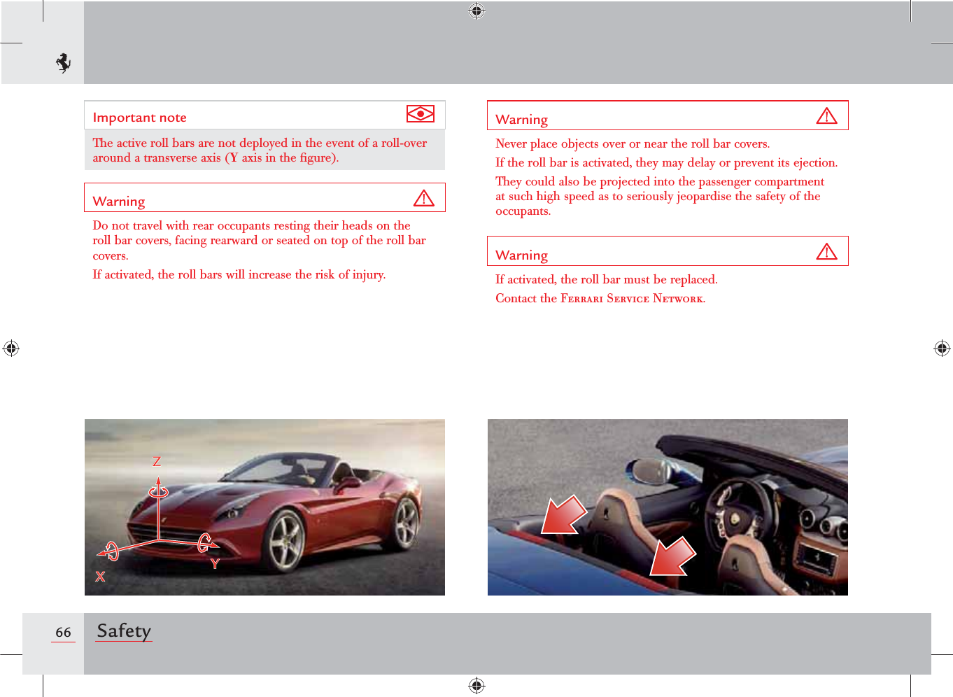 66 SafetyWarning Never place objects over or near the roll bar covers.If the roll bar is activated, they may delay or prevent its ejection.They could also be projected into the passenger compartment at such high speed as to seriously jeopardise the safety of the occupants.Warning If activated, the roll bar must be replaced.Contact the Ferrari Service Network.Important note The active roll bars are not deployed in the event of a roll-over around a transverse axis (Y axis in the ﬁgure).Warning Do not travel with rear occupants resting their heads on the roll bar covers, facing rearward or seated on top of the roll bar covers.If activated, the roll bars will increase the risk of injury. ZXY