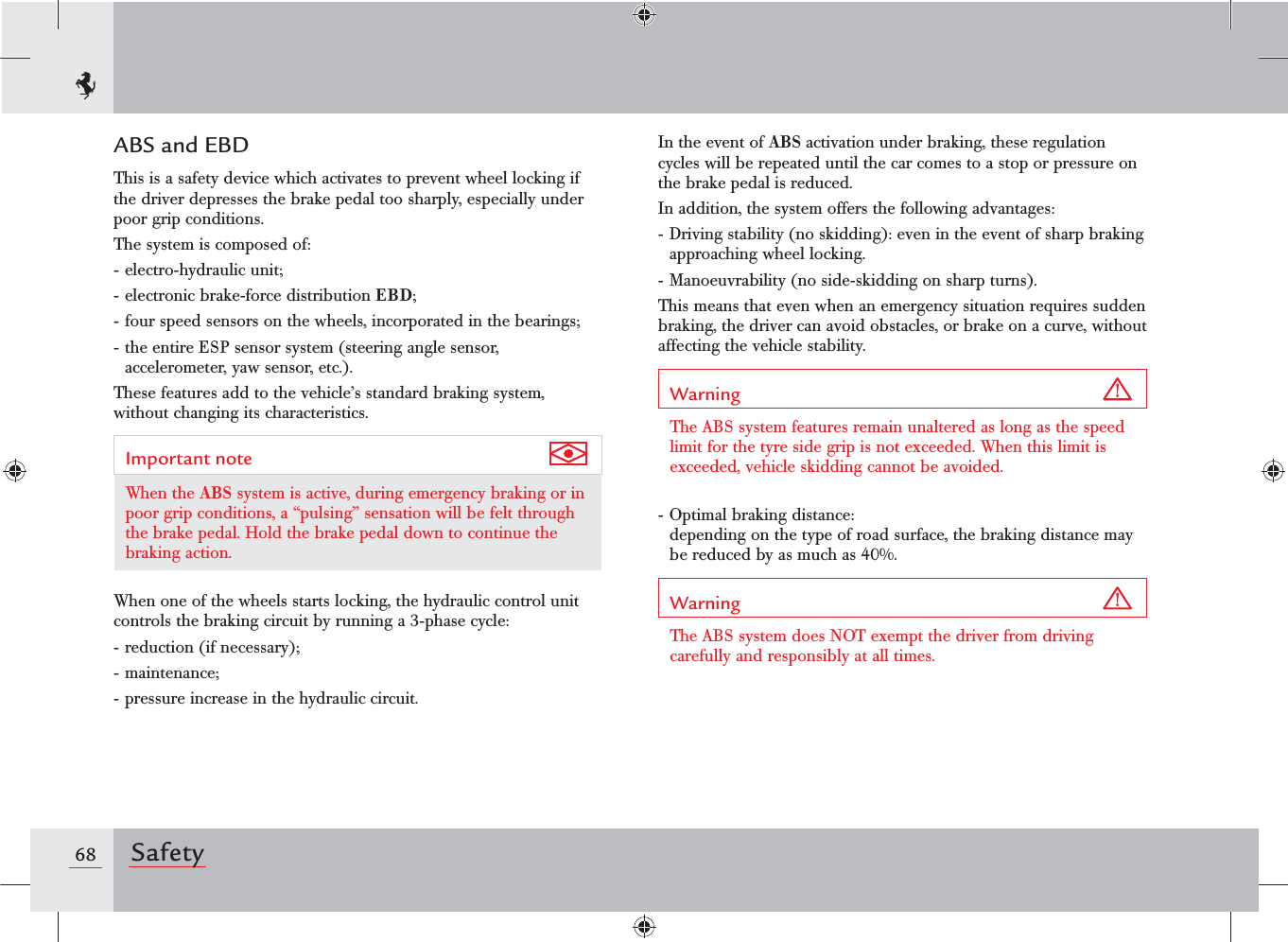 68 SafetyIn the event of ABS activation under braking, these regulation cycles will be repeated until the car comes to a stop or pressure on the brake pedal is reduced.In addition, the system offers the following advantages:- Driving stability (no skidding): even in the event of sharp braking approaching wheel locking.- Manoeuvrability (no side-skidding on sharp turns).This means that even when an emergency situation requires sudden braking, the driver can avoid obstacles, or brake on a curve, without affecting the vehicle stability.Warning The ABS system features remain unaltered as long as the speed limit for the tyre side grip is not exceeded. When this limit is exceeded, vehicle skidding cannot be avoided.- Optimal braking distance: depending on the type of road surface, the braking distance may be reduced by as much as 40%.Warning The ABS system does NOT exempt the driver from driving carefully and responsibly at all times.ABS and EBDThis is a safety device which activates to prevent wheel locking if the driver depresses the brake pedal too sharply, especially under poor grip conditions.The system is composed of:- electro-hydraulic unit;- electronic brake-force distribution EBD;- four speed sensors on the wheels, incorporated in the bearings;- the entire ESP sensor system (steering angle sensor, accelerometer, yaw sensor, etc.).These features add to the vehicle’s standard braking system, without changing its characteristics.Important note When the ABS system is active, during emergency braking or in poor grip conditions, a “pulsing” sensation will be felt through the brake pedal. Hold the brake pedal down to continue the braking action.When one of the wheels starts locking, the hydraulic control unit controls the braking circuit by running a 3-phase cycle:- reduction (if necessary);- maintenance;- pressure increase in the hydraulic circuit.