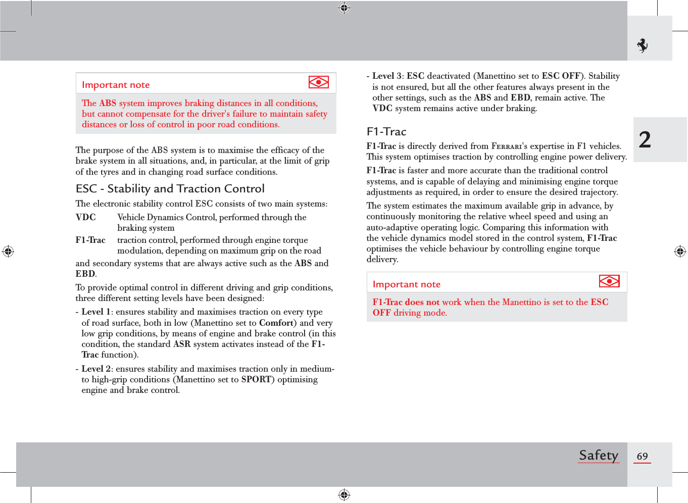 692SafetyImportant note The ABS system improves braking distances in all conditions, but cannot compensate for the driver&apos;s failure to maintain safety distances or loss of control in poor road conditions.The purpose of the ABS system is to maximise the efﬁcacy of the brake system in all situations, and, in particular, at the limit of grip of the tyres and in changing road surface conditions.ESC - Stability and Traction ControlThe electronic stability control ESC consists of two main systems:VDC  Vehicle Dynamics Control, performed through the braking systemF1-Trac  traction control, performed through engine torque modulation, depending on maximum grip on the roadand secondary systems that are always active such as the ABS and EBD.To provide optimal control in different driving and grip conditions, three different setting levels have been designed:- Level 1: ensures stability and maximises traction on every type of road surface, both in low (Manettino set to Comfort) and very low grip conditions, by means of engine and brake control (in this condition, the standard ASR system activates instead of the F1-Trac function).- Level 2: ensures stability and maximises traction only in medium- to high-grip conditions (Manettino set to SPORT) optimising engine and brake control.- Level 3: ESC deactivated (Manettino set to ESC OFF). Stability is not ensured, but all the other features always present in the other settings, such as the ABS and EBD, remain active. The VDC system remains active under braking.F1-TracF1-Trac is directly derived from Ferrari&apos;s expertise in F1 vehicles. This system optimises traction by controlling engine power delivery.F1-Trac is faster and more accurate than the traditional control systems, and is capable of delaying and minimising engine torque adjustments as required, in order to ensure the desired trajectory.The system estimates the maximum available grip in advance, by continuously monitoring the relative wheel speed and using an auto-adaptive operating logic. Comparing this information with the vehicle dynamics model stored in the control system, F1-Trac optimises the vehicle behaviour by controlling engine torque delivery.Important note F1-Trac does not work when the Manettino is set to the ESC OFF driving mode.