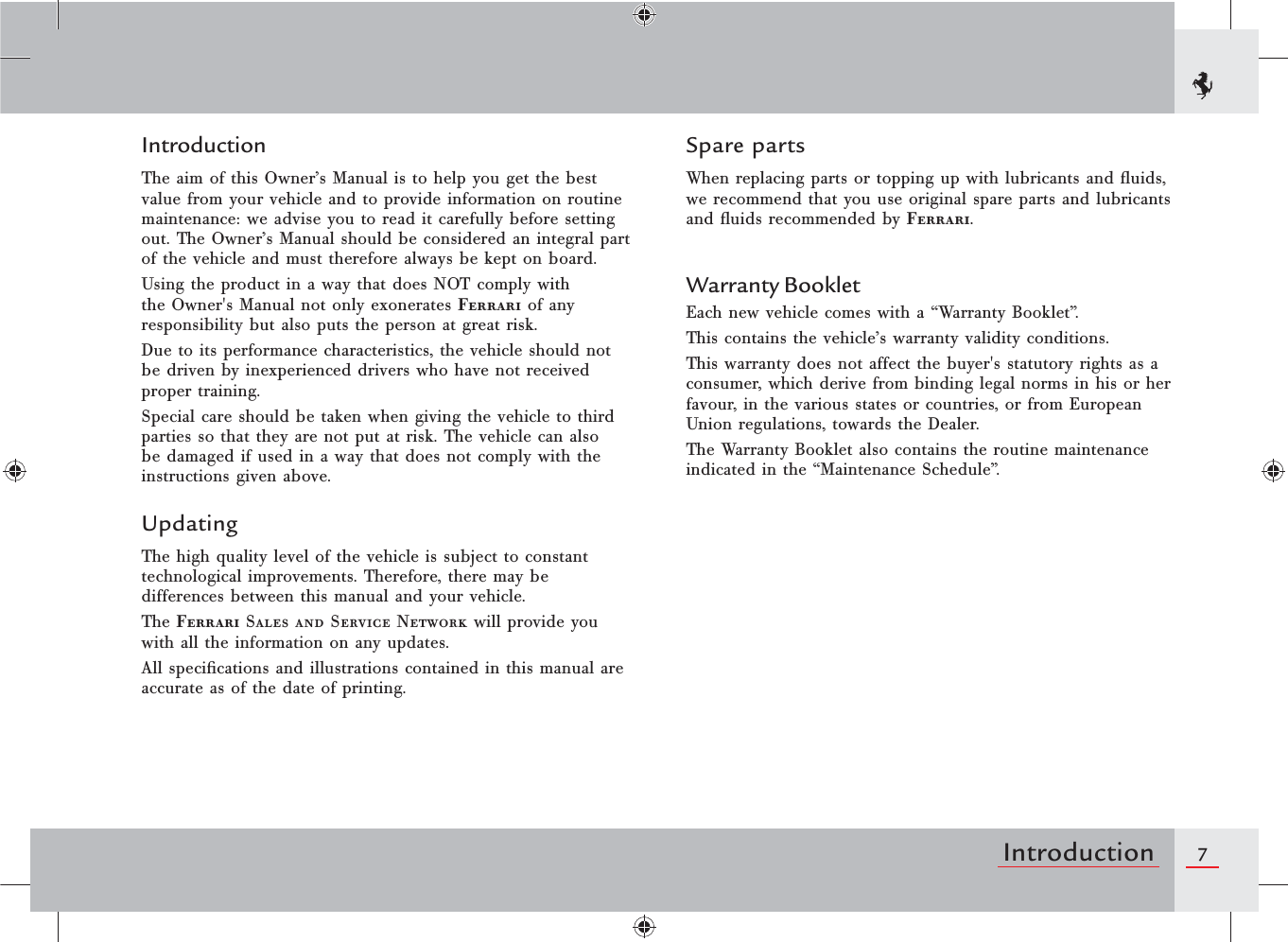 7IntroductionIntroductionThe aim of this Owner’s Manual is to help you get the best value from your vehicle and to provide information on routine maintenance: we advise you to read it carefully before setting out. The Owner’s Manual should be considered an integral part of the vehicle and must therefore always be kept on board.Using the product in a way that does NOT comply with the Owner&apos;s Manual not only exonerates Ferrari of any responsibility but also puts the person at great risk.Due to its performance characteristics, the vehicle should not be driven by inexperienced drivers who have not received proper training.Special care should be taken when giving the vehicle to third parties so that they are not put at risk. The vehicle can also be damaged if used in a way that does not comply with the instructions given above.UpdatingThe high quality level of the vehicle is subject to constant technological improvements. Therefore, there may be differences between this manual and your vehicle.The Ferrari Sales and Service Network will provide you with all the information on any updates.All speciﬁcations and illustrations contained in this manual are accurate as of the date of printing.Spare partsWhen replacing parts or topping up with lubricants and ﬂuids, we recommend that you use original spare parts and lubricants and ﬂuids recommended by Ferrari.Warranty BookletEach new vehicle comes with a “Warranty Booklet”.This contains the vehicle’s warranty validity conditions.This warranty does not affect the buyer&apos;s statutory rights as a consumer, which derive from binding legal norms in his or her favour, in the various states or countries, or from European Union regulations, towards the Dealer.The Warranty Booklet also contains the routine maintenance indicated in the “Maintenance Schedule”.