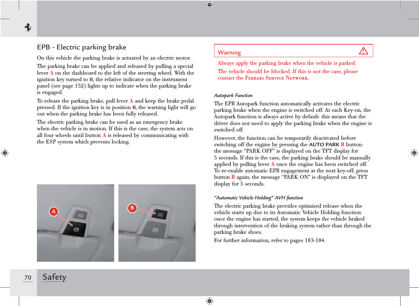 70 SafetyEPB - Electric parking brakeOn this vehicle the parking brake is actuated by an electric motor.The parking brake can be applied and released by pulling a special lever A on the dashboard to the left of the steering wheel. With the ignition key turned to II, the relative indicator on the instrument panel (see page 152) lights up to indicate when the parking brake is engaged.To release the parking brake, pull lever A and keep the brake pedal pressed. If the ignition key is in position II, the warning light will go out when the parking brake has been fully released.The electric parking brake can be used as an emergency brake when the vehicle is in motion. If this is the case, the system acts on all four wheels until button A is released by communicating with the ESP system which prevents locking.#&quot;Warning Always apply the parking brake when the vehicle is parked.The vehicle should be blocked. If this is not the case, please contact the Ferrari Service Network.Autopark FunctionThe EPB Autopark function automatically activates the electric parking brake when the engine is switched off. At each Key-on, the Autopark function is always active by default: this means that the driver does not need to apply the parking brake when the engine is switched off.However, the function can be temporarily deactivated before switching off the engine by pressing the AUTO PARK B button: the message “PARK OFF” is displayed on the TFT display for 5 seconds. If this is the case, the parking brake should be manually applied by pulling lever A once the engine has been switched off. To re-enable automatic EPB engagement at the next key-off, press button B again; the message “PARK ON” is displayed on the TFT display for 5 seconds.“Automatic Vehicle Holding” AVH functionThe electric parking brake provides optimised release when the vehicle starts up due to its Automatic Vehicle Holding function: once the engine has started, the system keeps the vehicle braked through intervention of the braking system rather than through the parking brake shoes.For further information, refer to pages 18-1.