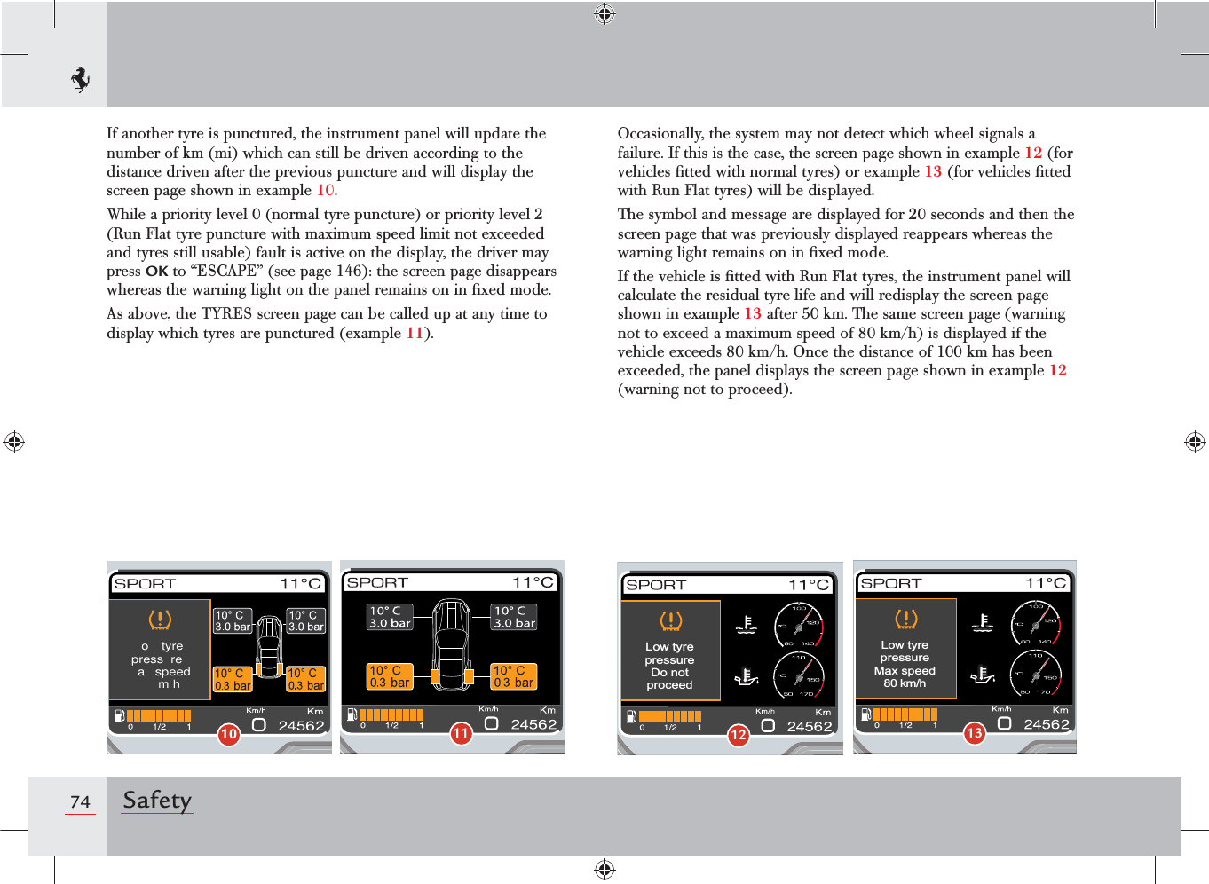 74 SafetyIf another tyre is punctured, the instrument panel will update the number of km (mi) which can still be driven according to the distance driven after the previous puncture and will display the screen page shown in example 10.While a priority level 0 (normal tyre puncture) or priority level 2 (Run Flat tyre puncture with maximum speed limit not exceeded and tyres still usable) fault is active on the display, the driver may press OK to “ESCAPE” (see page 146): the screen page disappears whereas the warning light on the panel remains on in ﬁxed mode.As above, the TYRES screen page can be called up at any time to display which tyres are punctured (example 11).Occasionally, the system may not detect which wheel signals a failure. If this is the case, the screen page shown in example 12 (for vehicles ﬁtted with normal tyres) or example 13 (for vehicles ﬁtted with Run Flat tyres) will be displayed.The symbol and message are displayed for 20 seconds and then the screen page that was previously displayed reappears whereas the warning light remains on in ﬁxed mode.If the vehicle is ﬁtted with Run Flat tyres, the instrument panel will calculate the residual tyre life and will redisplay the screen page shown in example 13 after 50 km. The same screen page (warning not to exceed a maximum speed of 80 km/h) is displayed if the vehicle exceeds 80 km/h. Once the distance of 100 km has been exceeded, the panel displays the screen page shown in example 12 (warning not to proceed).10o  tyrepress rea  speedmh11Low tyrepressureDo notproceed12Low tyrepressureMax speed80 km/h13