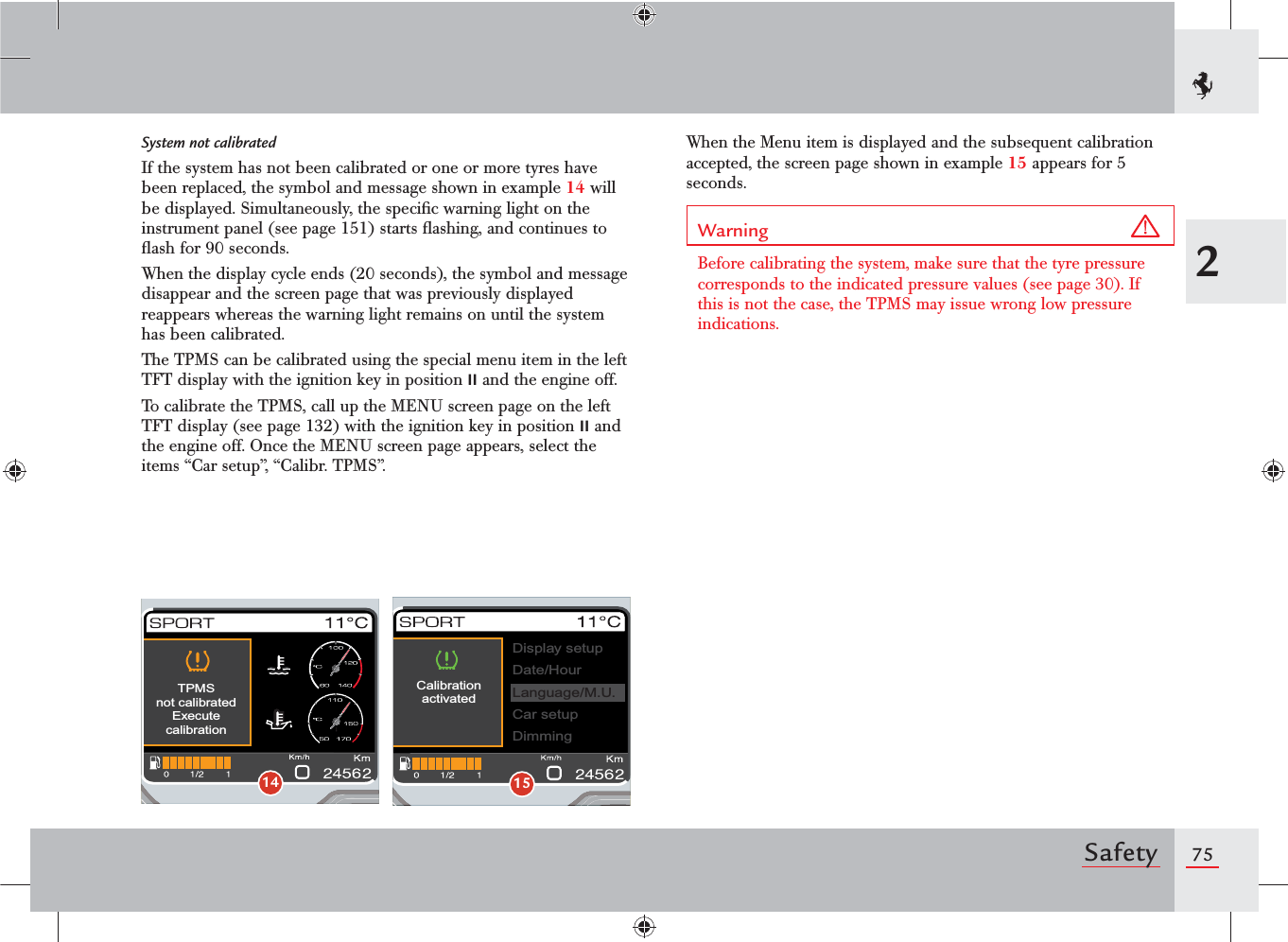 752SafetySystem not calibratedIf the system has not been calibrated or one or more tyres have been replaced, the symbol and message shown in example 14 will be displayed. Simultaneously, the speciﬁc warning light on the instrument panel (see page 151) starts ﬂashing, and continues to ﬂash for 90 seconds.When the display cycle ends (20 seconds), the symbol and message disappear and the screen page that was previously displayed reappears whereas the warning light remains on until the system has been calibrated.The TPMS can be calibrated using the special menu item in the left TFT display with the ignition key in position II and the engine off.To calibrate the TPMS, call up the MENU screen page on the left TFT display (see page 132) with the ignition key in position II and the engine off. Once the MENU screen page appears, select the items “Car setup”, “Calibr. TPMS”.When the Menu item is displayed and the subsequent calibration accepted, the screen page shown in example 15 appears for 5 seconds.Warning Before calibrating the system, make sure that the tyre pressure corresponds to the indicated pressure values (see page 30). If this is not the case, the TPMS may issue wrong low pressure indications.TPMSnot calibratedExecutecalibration14CalibrationactivatedDisplay setupDate/HourCar setupDimmingLanguage/M.U.15