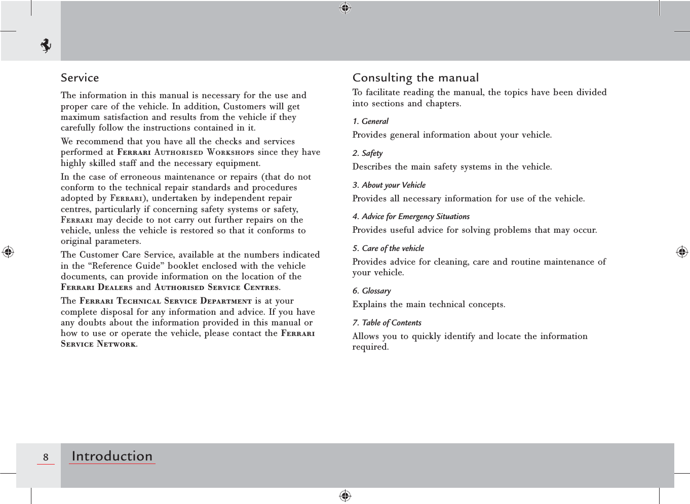 8IntroductionConsulting the manualTo facilitate reading the manual, the topics have been divided into sections and chapters.1. GeneralProvides general information about your vehicle.2. SafetyDescribes the main safety systems in the vehicle.3. About your VehicleProvides all necessary information for use of the vehicle.4. Advice for Emergency SituationsProvides useful advice for solving problems that may occur.5. Care of the vehicleProvides advice for cleaning, care and routine maintenance of your vehicle.6. GlossaryExplains the main technical concepts.7. Table of ContentsAllows you to quickly identify and locate the information required.ServiceThe information in this manual is necessary for the use and proper care of the vehicle. In addition, Customers will get maximum satisfaction and results from the vehicle if they carefully follow the instructions contained in it.We recommend that you have all the checks and services performed at Ferrari Authorised Workshops since they have highly skilled staff and the necessary equipment.In the case of erroneous maintenance or repairs (that do not conform to the technical repair standards and procedures adopted by Ferrari), undertaken by independent repair centres, particularly if concerning safety systems or safety, Ferrari may decide to not carry out further repairs on the vehicle, unless the vehicle is restored so that it conforms to original parameters.The Customer Care Service, available at the numbers indicated in the “Reference Guide” booklet enclosed with the vehicle documents, can provide information on the location of the Ferrari Dealers and Authorised Service Centres.The Ferrari Technical Service Department is at your complete disposal for any information and advice. If you have any doubts about the information provided in this manual or how to use or operate the vehicle, please contact the Ferrari Service Network.