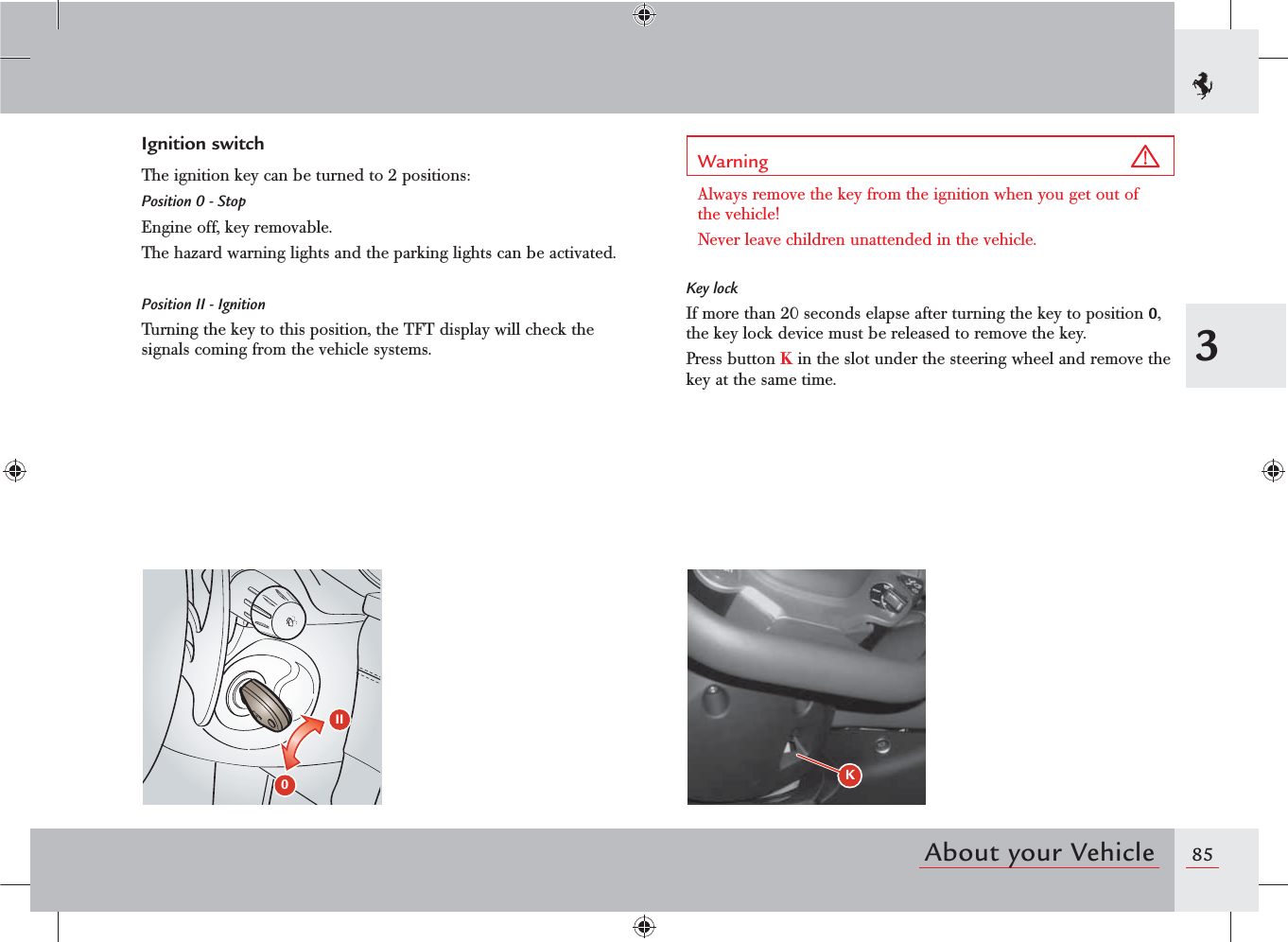 853About your VehicleIgnition switchThe ignition key can be turned to 2 positions:Position 0 - StopEngine off, key removable.The hazard warning lights and the parking lights can be activated.Position II - IgnitionTurning the key to this position, the TFT display will check the signals coming from the vehicle systems. II0Warning Always remove the key from the ignition when you get out of the vehicle!Never leave children unattended in the vehicle.Key lockIf more than 20 seconds elapse after turning the key to position 0, the key lock device must be released to remove the key.Press button K in the slot under the steering wheel and remove the key at the same time.K