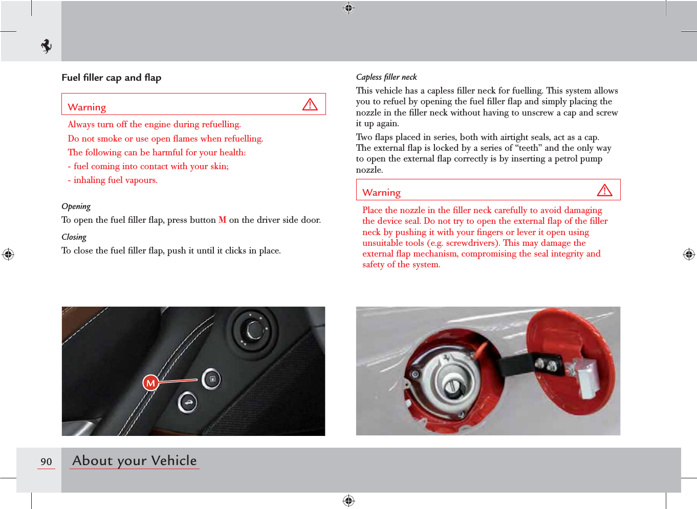 90 About your VehicleMCapless ﬁller neckThis vehicle has a capless ﬁller neck for fuelling. This system allows you to refuel by opening the fuel ﬁller ﬂap and simply placing the nozzle in the ﬁller neck without having to unscrew a cap and screw it up again.Two ﬂaps placed in series, both with airtight seals, act as a cap. The external ﬂap is locked by a series of “teeth” and the only way to open the external ﬂap correctly is by inserting a petrol pump nozzle.Warning Place the nozzle in the ﬁller neck carefully to avoid damaging the device seal. Do not try to open the external ﬂap of the ﬁller neck by pushing it with your ﬁngers or lever it open using unsuitable tools (e.g. screwdrivers). This may damage the external ﬂap mechanism, compromising the seal integrity and safety of the system.Fuel ﬁller cap and ﬂapWarning Always turn off the engine during refuelling. Do not smoke or use open ﬂames when refuelling.The following can be harmful for your health:- fuel coming into contact with your skin;- inhaling fuel vapours.OpeningTo open the fuel ﬁller ﬂap, press button M on the driver side door.ClosingTo close the fuel ﬁller ﬂap, push it until it clicks in place.