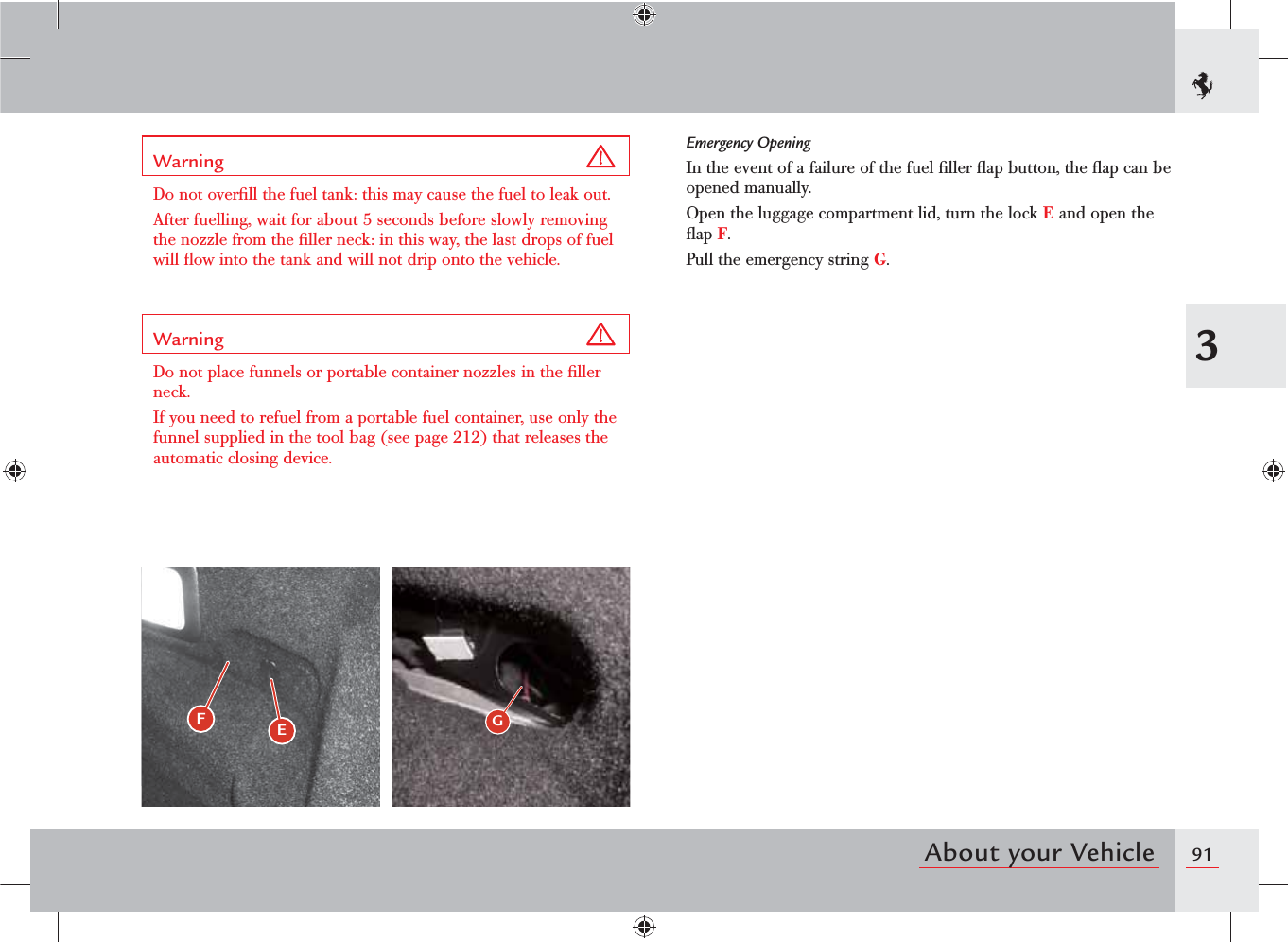 913About your VehicleFEGWarning Do not overﬁll the fuel tank: this may cause the fuel to leak out.After fuelling, wait for about 5 seconds before slowly removing the nozzle from the ﬁller neck: in this way, the last drops of fuel will ﬂow into the tank and will not drip onto the vehicle.Warning Do not place funnels or portable container nozzles in the ﬁller neck.If you need to refuel from a portable fuel container, use only the funnel supplied in the tool bag (see page 212) that releases the automatic closing device.Emergency OpeningIn the event of a failure of the fuel ﬁller ﬂap button, the ﬂap can be opened manually.Open the luggage compartment lid, turn the lock E and open the ﬂap F.Pull the emergency string G.