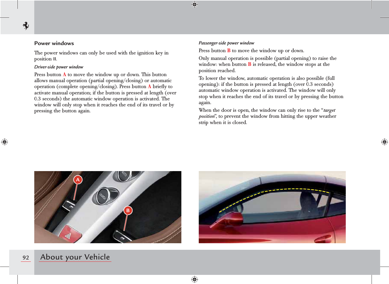 92 About your VehicleBAPower windowsThe power windows can only be used with the ignition key in position II.Driver-side power windowPress button A to move the window up or down. This button allows manual operation (partial opening/closing) or automatic operation (complete opening/closing). Press button A brieﬂy to activate manual operation; if the button is pressed at length (over 0.3 seconds) the automatic window operation is activated. The window will only stop when it reaches the end of its travel or by pressing the button again.Passenger-side power windowPress button B to move the window up or down.Only manual operation is possible (partial opening) to raise the window: when button B is released, the window stops at the position reached.To lower the window, automatic operation is also possible (full opening): if the button is pressed at length (over 0.3 seconds) automatic window operation is activated. The window will only stop when it reaches the end of its travel or by pressing the button again. When the door is open, the window can only rise to the “target position”, to prevent the window from hitting the upper weather strip when it is closed.