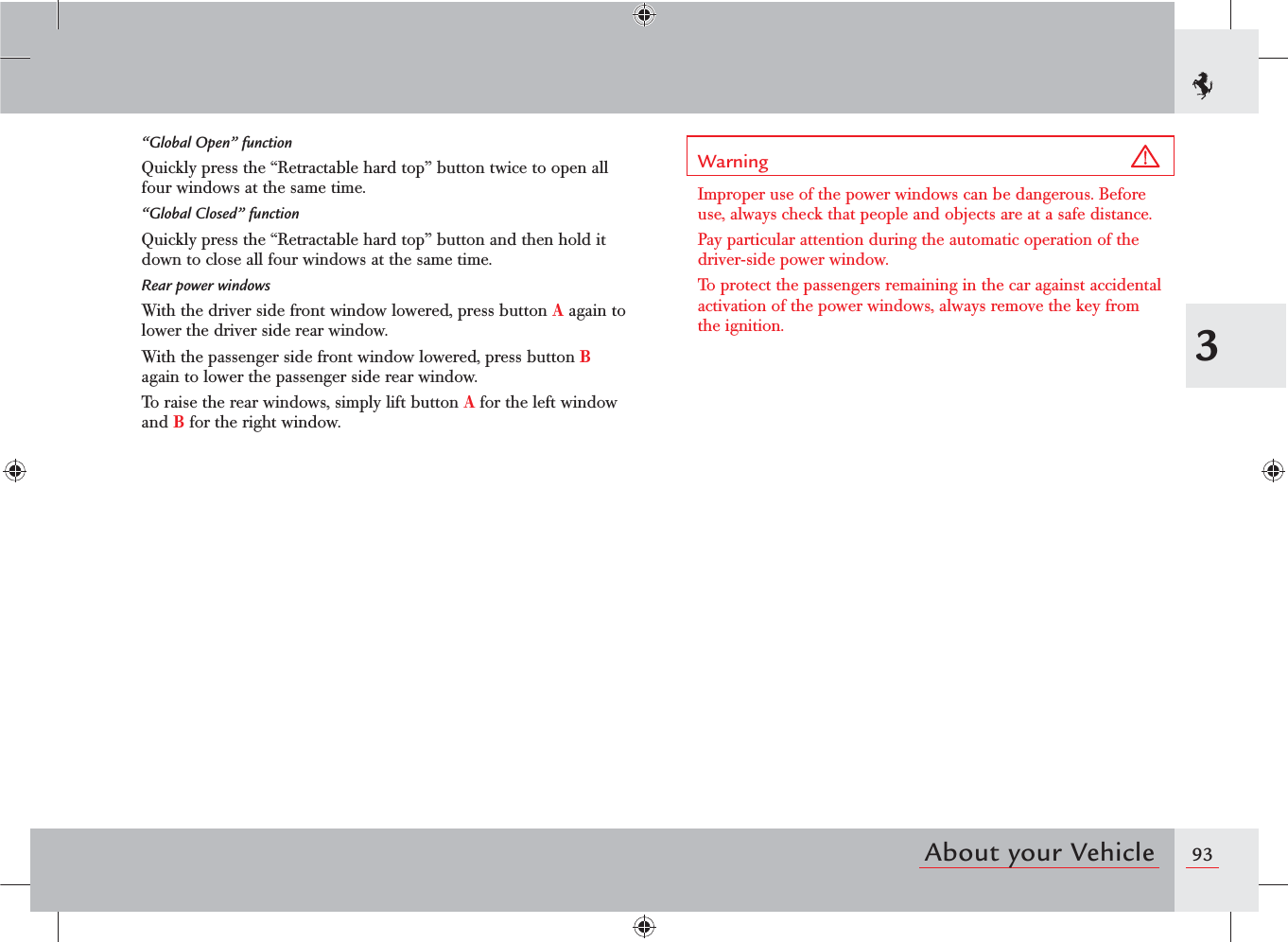 933About your Vehicle“Global Open” functionQuickly press the “Retractable hard top” button twice to open all four windows at the same time.“Global Closed” functionQuickly press the “Retractable hard top” button and then hold it down to close all four windows at the same time.Rear power windowsWith the driver side front window lowered, press button A again to lower the driver side rear window.With the passenger side front window lowered, press button B again to lower the passenger side rear window.To raise the rear windows, simply lift button A for the left window and B for the right window.Warning Improper use of the power windows can be dangerous. Before use, always check that people and objects are at a safe distance.Pay particular attention during the automatic operation of the driver-side power window.To protect the passengers remaining in the car against accidental activation of the power windows, always remove the key from the ignition.