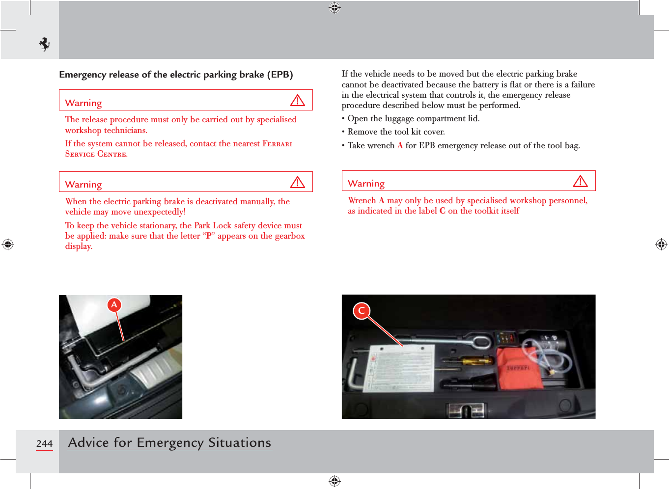 244 Advice for Emergency SituationsEmergency release of the electric parking brake (EPB)Warning The release procedure must only be carried out by specialised workshop technicians.If the system cannot be released, contact the nearest Ferrari Service Centre.Warning When the electric parking brake is deactivated manually, the vehicle may move unexpectedly!To keep the vehicle stationary, the Park Lock safety device must be applied: make sure that the letter “P” appears on the gearbox display.If the vehicle needs to be moved but the electric parking brake cannot be deactivated because the battery is ﬂat or there is a failure in the electrical system that controls it, the emergency release procedure described below must be performed.s/PENTHELUGGAGECOMPARTMENTLIDs2EMOVETHETOOLKITCOVERs4AKEWRENCHA for EPB emergency release out of the tool bag.Warning Wrench A may only be used by specialised workshop personnel, as indicated in the label C on the toolkit itselfAC