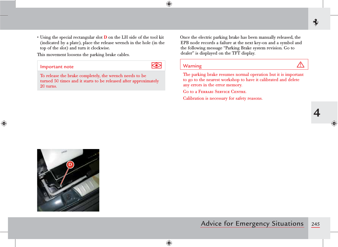 2454Advice for Emergency Situationss5SINGTHESPECIALRECTANGULARSLOTD on the LH side of the tool kit (indicated by a plate), place the release wrench in the hole (in the top of the slot) and turn it clockwise.This movement loosens the parking brake cables.Important note To release the brake completely, the wrench needs to be turned 50 times and it starts to be released after approximately 20 turns.Once the electric parking brake has been manually released, the EPB node records a failure at the next key-on and a symbol and the following message “Parking Brake system revision. Go to dealer” is displayed on the TFT display.Warning The parking brake resumes normal operation but it is important to go to the nearest workshop to have it calibrated and delete any errors in the error memory.Go to a Ferrari Service Centre.Calibration is necessary for safety reasons.D