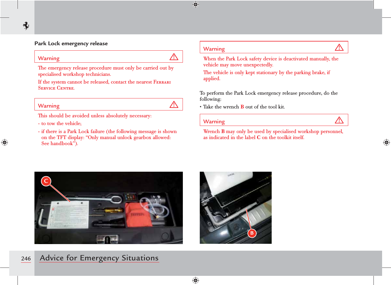 246 Advice for Emergency SituationsPark Lock emergency releaseWarning The emergency release procedure must only be carried out by specialised workshop technicians. If the system cannot be released, contact the nearest Ferrari Service Centre.Warning This should be avoided unless absolutely necessary:- to tow the vehicle;- if there is a Park Lock failure (the following message is shown ONTHE4&amp;4DISPLAYh/NLYMANUALUNLOCKGEARBOXALLOWEDSee handbook”).Warning When the Park Lock safety device is deactivated manually, the vehicle may move unexpectedly.The vehicle is only kept stationary by the parking brake, if applied.To perform the Park Lock emergency release procedure, do the following:s4AKETHEWRENCHB out of the tool kit.Warning Wrench B may only be used by specialised workshop personnel, as indicated in the label C on the toolkit itself.BC