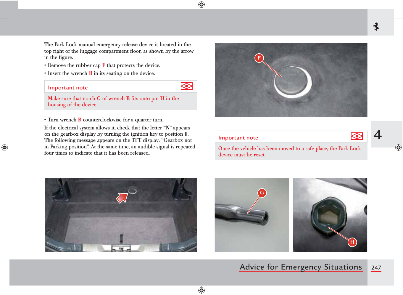 2474Advice for Emergency SituationsThe Park Lock manual emergency release device is located in the top right of the luggage compartment ﬂoor, as shown by the arrow in the ﬁgure.s2EMOVETHERUBBERCAPF that protects the device.s)NSERTTHEWRENCHB in its seating on the device.Important note Make sure that notch G of wrench B ﬁts onto pin H in the housing of the device.s4URNWRENCHB counterclockwise for a quarter turn.If the electrical system allows it, check that the letter “N” appears on the gearbox display by turning the ignition key to position II. The following message appears on the TFT display: “Gearbox not in Parking position”. At the same time, an audible signal is repeated four times to indicate that it has been released.Important note Once the vehicle has been moved to a safe place, the Park Lock device must be reset.(HF